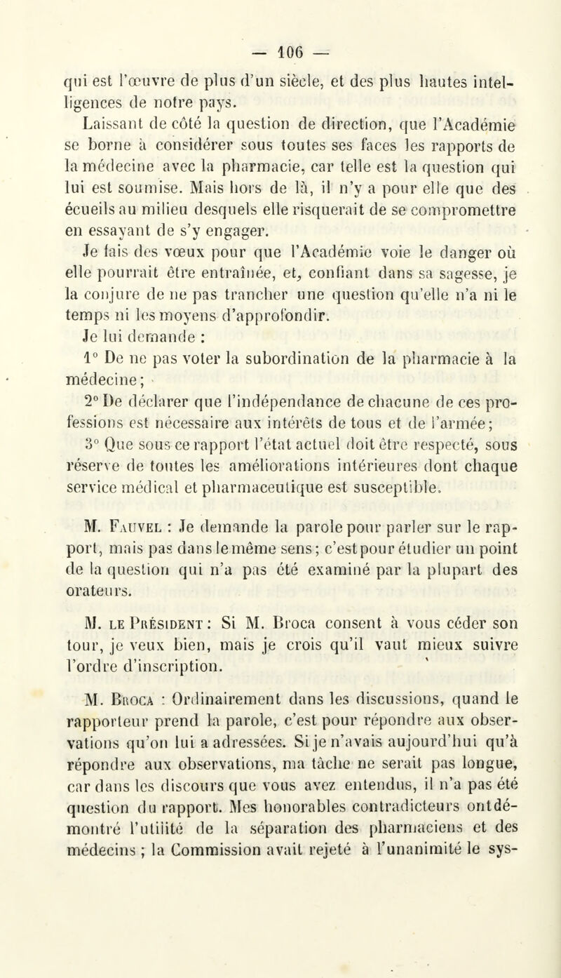 qui est l'œuvre de plus d'un siècle, et des plus hautes intel- ligences de notre pays. Laissant de côté la question de direction, que l'Académie se borne à considérer sous toutes ses faces les rapports de la médecine avec la pharmacie, car telle est la question qui lui est soumise. Mais hors de là, il n'y a pour elle que des écueils au milieu desquels elle risquerait de se compromettre en essayant de s'y engager. Je fais des vœux pour que l'Académie voie le danger où elle pourrait être entraînée, et^ confiant dans sa sagesse, je la conjure de ne pas trancher une question qu'elle n'a ni le temps ni les moyens d'approfondir. Je lui demande : 1° De ne pas voter la subordination de la pharmacie à la médecine; 2° De déclarer que l'indépendance de chacune de ces pro- fessions est nécessaire aux intérêts de tous et de l'armée; 3° Que sous ce rapport l'état actuel doit être respecté, sous réserve de toutes les améliorations intérieures dont chaque service médical et pharmaceutique est susceptible. M. Faiivel : Je demande la parole pour parler sur le rap- port, mais pas dans le même sens; c'est pour étudier un point de la question qui n'a pas été examiné par la plupart des orateu rs. M. le Président : Si M. Broca consent à vous céder son tour, je veux bien, mais je crois qu'il vaut mieux suivre l'ordre d'inscription. M. Bkoca : Ordinairement dans les discussions, quand le rapporteur prend la parole, c'est pour répondre aux obser- vations qu'on lui a adressées. Si je n'avais aujourd'hui qu'à répondre aux observations, ma tâche ne serait pas longue, car dans les discours que vous avez entendus, il n'a pas été question du rapport. Mes honorables contradicteurs ontdé- montré l'utiiité de la séparation des pharmaciens et des médecins ; la Commission avait rejeté à l'unanimité le sys-