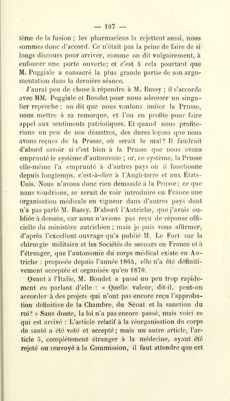 tème de la fusion ; les pharmaciens la rejettent aussi, nous sommes donc d'accord. Ce n'était pas la peine de faire de si longs discours pour arriver, comme on dit vulgairement, à enfoncer une porte ouverte; et c'est à cela pourtant que M. Poggiale a consacré la plus grande partie de son argu- mentation dans la dernière séance. J'aurai peu de chose à répondre à M. Bussy ; il s'accorde avec MM. Poggiale et Boudet pour nous adresser un singu- lier reproche : on dit que nous voulons imiter la Prusse, nous mettre à sa remorque, et l'on en profite pour faire appel aux sentiments patriotiques. Et quand nous profite- rions un peu de nos désastres, des dures leçons que nous avons reçues de la Prusse, où serait le mal? Il faudrait d'abord savoir si c'est bien à la Prusse que nous avons emprunté le système d'autonomie ; or, ce système, la Prusse elle-même Ta emprunté à d'autres pays où il fonctionne depuis longtemps, c'est-à-dire à l'Angleterre et aux Etats- Unis. Nous n'avons donc rien demandé h la Prusse; ce que nous voudrions, se serait de voir introduire en France une organisation médicale en vigueur dans d'autres pays dont n'a pas parlé M. Bussy. D'abord l'Autriche, que j'avais ou- bliée à dessein, car nous n'avions pas reçu de réponse offi- cielle du ministère autrichien ; mais je puis vous affirmer, d'après l'excellent ouvrage qu'a publié M. Le Fort sur la chirurgie militaire et les Sociétés de secours en France et à l'étranger, que l'autonomie du corps médical existe en Au- triche : proposée depuis l'année 186ft, elle n'a été définiti- vement acceptée et organisée qu'en 1870. Quant à l'Italie, M. Boudet a passé un peu trop rapide- ment en parlant d'elle : « Quelle valeur, dit-il, peut-on accorder à des projets qui n'ont pas encore reçu l'approba- tion définitive de la Chambre, du Sénat et la sanction du roi? » Sans doute, la loi n'a pas encore passé, mais voici ce qui est arrivé : L'article relatif à la réorganisation du corps de santé a été voté et accepté; mais un autre article, l'ar- ticle 5, complètement étranger à la médecine, ayant été rejeté ou renvoyé à la Commission, il faut attendre que cet