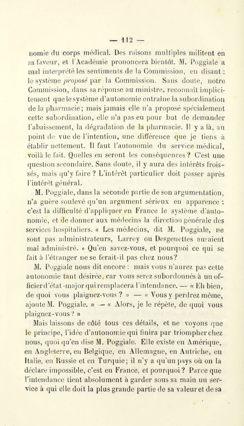 nomie du corps médical. Des raisons multiples militent en sa faveur, et l'Académie prononcera bientôt. M. Poggiale a mal interprété les sentiments de la Commission, en disant : le système proposé par la Commission. Sans doute, notre Commission, dans sa réponse au ministre, reconnaît implici- tement que le système d'autonomie entraîne la subordination delà pharmacie; mais jamais elle n'a proposé spécialement cette subordination, elle n'a pas eu pour but de demander l'abaissement, la dégradation de la pharmacie. I! y a là, au point de vue de l'intention, une différence que je tiens à établir nettement. 11 faut l'autonomie du service médical, voilà le fait. Quelles en seront les conséquences? C'est une question secondaire. Sans doute, il y aura des intérêts frois- sés, mais qu'y faire ? L'intérêt particulier doit passer après l'intérêt général. M. Poggiale, dans la seconde partie de son argumentation, n'a guère soulevé qu'un argument sérieux en apparence ; c'est la difficulté d'appliquer en France le système d'auto- nomie, et de donner aux médecins la direction générale des services hospitaliers. « Les médecins, dit M. Poggiale, ne sont pas administrateurs, Larrey ou Desgenettes auraient mal administré. » Qu'en savez-vous, et pourquoi ce qui se fait à l'étranger ne se ferait-il pas chez nous? M. Poggiale nous dit encore : mais vous n'aurez pas cette autonomie tant désirée, car vous serez subordonnés à un of- ficierd'état -major qui remplacera l'intendance. — « Eh bien, de quoi vous plaignez-vous? » — « Vous y perdrez même, ajoute M. Poggiale. » — « Alors, je le répète, de quoi vous plaignez-vous? » Mais laissons de côté tous ces détails, et ne voyons que le principe, l'idée d'autonomie qui finira par triompher chez nous, quoi qu'en dise M. Poggiale. Elle existe en Amérique, en Angleterre, en Belgique, en Allemagne, en Autriche, en Italie, en Hussie et en Turquie; il n'y a qu'un pays où on la déclare impossible, c'est en France, et pourquoi? Parce que l'intendance tient absolument à garder sous sa main un ser- vice à qui elle doit la plus grande partie de sa valeur et de sa