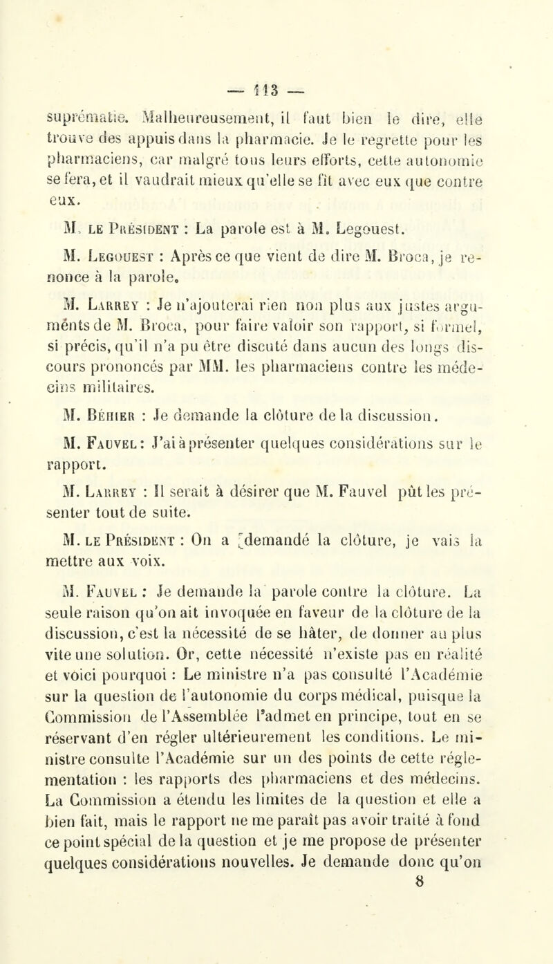 suprématie. Malheureusement, il faut bien le dire, elle trouve des appuis dans la pharmacie. Je le regrette pour les pharmaciens, car malgré tons leurs efforts, cette autonomie se fera, et il vaudrait mieux qu'elle se fit avec eux que contre eux. M, le Président : La parole est à M. Legouest. M. Legouest : Après ce que vient de dire M. Broca, je re- nonce à la parole. M. Larrey : Je n'ajouterai rien non plus aux justes argu- ments de M. Broca, pour faire valoir son rapport, si formel, si précis, qu'il n'a pu être discuté dans aucun des longs dis- cours prononcés par MM. les pharmaciens contre les méde- cins militaires. M. Béhter : Je demande la clôture delà discussion. M. Fauvel: J'ai à présenter quelques considérations sur le rapport. M. Larrey : Il serait à désirer que M. Fauvel pût les pré- senter tout de suite. M. le Président : On a ^demandé la clôture, je vais la mettre aux voix. M. Fauvel : Je demande la parole contre la clôture. La seule raison qu'on ait invoquée en faveur de la clôture de la discussion, c'est la nécessité de se hâter, de donner au plus vite une solution. Or, cette nécessité n'existe pas en réalité et voici pourquoi : Le ministre n'a pas consulté l'Académie sur la question de l'autonomie du corps médical, puisque la Commission de l'Assemblée l'admet en principe, tout en se réservant d'en régler ultérieurement les conditions. Le mi- nistre consulte l'Académie sur un des points de cette régle- mentation : les rapports des pharmaciens et des médecins. La Commission a étendu les limites de la question et elle a bien fait, mais le rapport ne me paraît pas avoir traité à fond ce point spécial delà question et je me propose de présenter quelques considérations nouvelles. Je demande donc qu'on 8