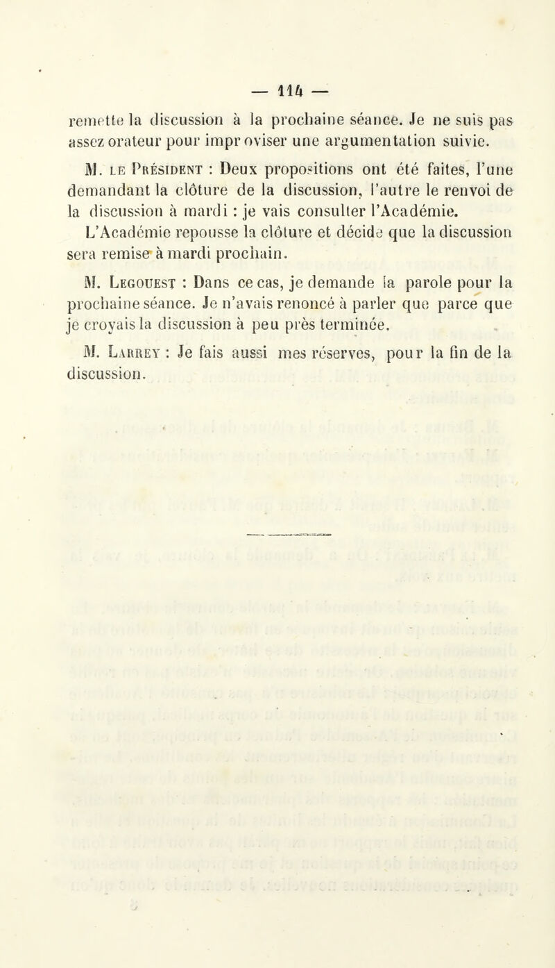remette la discussion à la prochaine séance. Je ne suis pas assez orateur pour improviser une argumentation suivie. M. le Président : Deux propositions ont été faites, l'une demandant la clôture de la discussion, l'autre le renvoi de la discussion à mardi : je vais consulter l'Académie. L'Académie repousse la clôture et décide que la discussion sera remise à mardi prochain. M. Legouest : Dans ce cas, je demande la parole pour la prochaine séance. Je n'avais renoncé à parler que parce que je croyais la discussion à peu près terminée. M. Larrey : Je fais aussi mes réserves, pour la fin de la discussion.