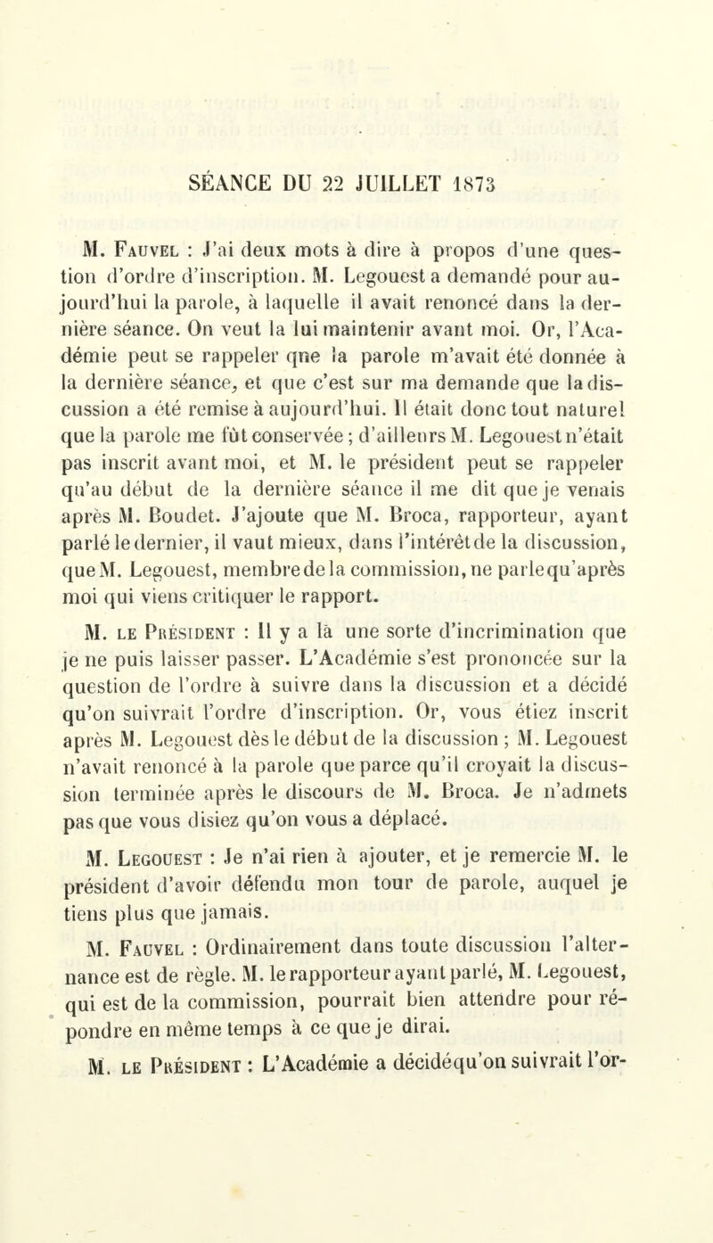 SÉANCE DU 22 JUILLET 1873 M. Fauvel : J'ai deux mots à dire à propos d'une ques- tion d'ordre d'inscription. M. Legouest a demandé pour au- jourd'hui la parole, à laquelle il avait renoncé dans la der- nière séance. On veut la lui maintenir avant moi. Or, l'Aca- démie peut se rappeler qne la parole m'avait été donnée à la dernière séance, et que c'est sur ma demande que la dis- cussion a été remise à aujourd'hui. Il était donc tout naturel que la parole me tut conservée ; d'ailleurs M. Legouest n'était pas inscrit avant moi, et M. le président peut se rappeler qu'au début de la dernière séance il me dit que je venais après M. Boudet. J'ajoute que M. Broca, rapporteur, ayant parlé le dernier, il vaut mieux, dans l'intérêt de la discussion, que M. Legouest, membredela commission, ne parlequ'après moi qui viens critiquer le rapport. M. le Président : Il y a là une sorte d'incrimination que je ne puis laisser passer. L'Académie s'est prononcée sur la question de l'ordre à suivre dans la discussion et a décidé qu'on suivrait l'ordre d'inscription. Or, vous étiez inscrit après M. Legouest dès le début de la discussion ; M. Legouest n'avait renoncé à la parole que parce qu'il croyait la discus- sion terminée après le discours de M. Broca. Je n'admets pas que vous disiez qu'on vous a déplacé. M. Legouest : Je n'ai rien à ajouter, et je remercie M. le président d'avoir défendu mon tour de parole, auquel je tiens plus que jamais. M. Fauvel : Ordinairement dans toute discussion l'alter- nance est de règle. M. le rapporteur ayant parlé, M. Legouest, qui est de la commission, pourrait bien attendre pour ré- pondre en même temps k ce que je dirai. M. le Président : L'Académie a décidéqu'on suivrait l'or-