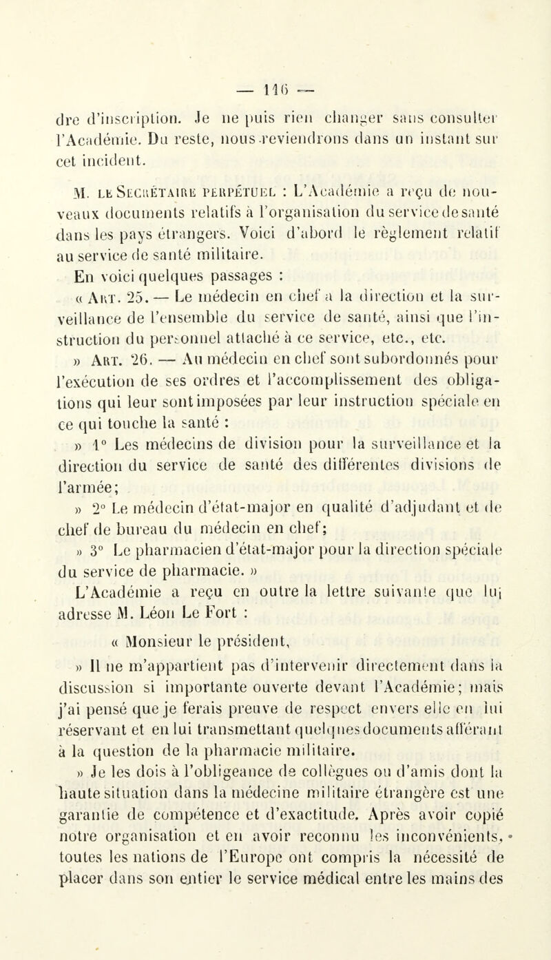 dre d'inscription. Je ne puis rien changer sans consulter l'Académie. Du reste, nous reviendrons dans un instant sur cet incident. M. le Siîcuétaire perpétuel : L'Académie a reçu de nou- veaux documents relatifs à l'organisation du service desanté dans les pays étrangers. Voici d'abord le règlement relatif au service de santé militaire. En voici quelques passages : a Art. 25. — Le médecin en chef a la direction et la sur- veillance de l'ensemble du service de santé, ainsi que l'in- struction du personnel attaché à ce service, etc., etc. » Art. 26. — Au médecin en chef sont subordonnés pour l'exécution de ses ordres et l'accomplissement des obliga- tions qui leur sont imposées par leur instruction spéciale en ce qui touche la santé : » 1° Les médecins de division pour la surveillance et la direction du service de santé des différentes divisions de l'armée; » 2° Le médecin d'état-major en qualité d'adjudant et de chef de bureau du médecin en chef; » 3° Le pharmacien d etat-major pour la direction spéciale du service de pharmacie. » L'Académie a reçu en outre la lettre suivante que lui adresse M. Léon Le Fort : « Monsieur le président, » Il ne m'appartient pas d'intervenir directement dans la discussion si importante ouverte devant l'Académie; mais j'ai pensé que je ferais preuve de respect envers elle en lui réservant et en lui transmettant quelques documents afférant à la question de la pharmacie militaire. » Je les dois à l'obligeance de collègues ou d'amis dont la haute situation dans la médecine militaire étrangère est une garantie de compétence et d'exactitude. Après avoir copié notre organisation et en avoir reconnu les inconvénients. • toutes les nations de l'Europe ont compris la nécessité do placer dans son entier le service médical entre les mains des