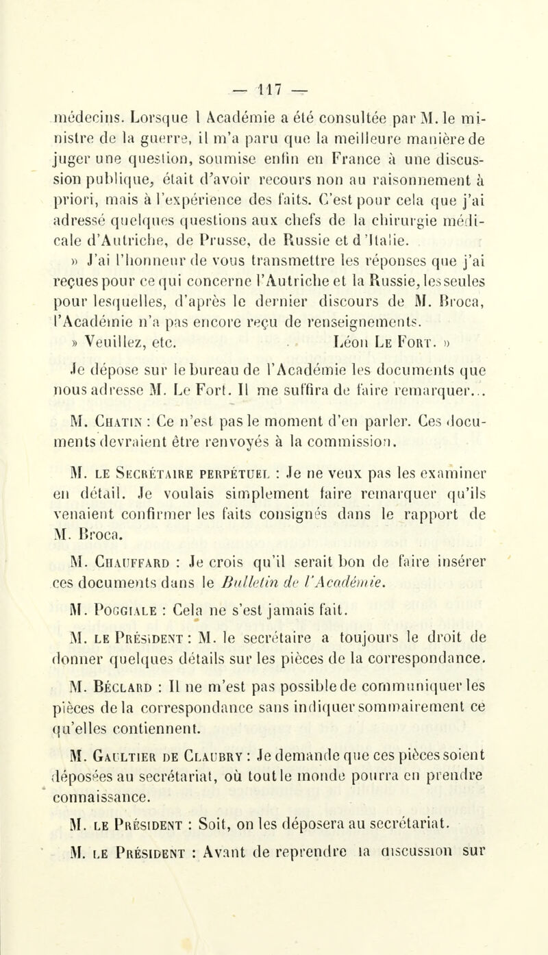 médecins. Lorsque 1 Académie a été consultée par M. le mi- nistre de la guerre, il m'a paru que la meilleure manière de juger une question, soumise enfin en France à une discus- sion publique, était d'avoir recours non au raisonnement à priori, mais à l'expérience des faits. C'est pour cela que j'ai adressé quelques questions aux chefs de la chirurgie médi- cale d'Autriche, de Prusse, de Russie et d'Italie. » J'ai l'honneur de vous transmettre les réponses que j'ai reçues pour ce qui concerne l'Autriche et la Russie, les seules pour lesquelles, d'après le dernier discours de M. Broca, l'Académie n'a pas encore reçu de renseignements. » Veuillez, etc. Léon Le Fort. » Je dépose sur le bureau de l'Académie les documents que nous adresse M. Le Fort. Il me suffira de faire remarquer... M. Chatin : Ce n'est pas le moment d'en parler. Ces docu- ments devraient être renvoyés à la commission. M. le Secrétaire perpétuel : Je ne veux pas les examiner en détail. Je voulais simplement faire remarquer qu'ils venaient confirmer les faits consignés dans le rapport de M. Broca. M. Chauffard : Je crois qu'il serait bon de faire insérer ces documents dans le Bulletin de l'Académie. M. Poggiale : Cela ne s'est jamais fait. M. le Président : M. le secrétaire a toujours le droit de donner quelques détails sur les pièces de la correspondance. M. Béclard : Il ne m'est pas possible de communiquer les pièces delà correspondance sans indiquer sommairement ce qu'elles contiennent. M. Gaultier de Claubry : Je demande que ces pièces soient déposées au secrétariat, où toutle monde pourra en prendre connaissance. M. le Président : Soit, on les déposera au secrétariat. M. le Président : Avant de reprendre la discussion sur