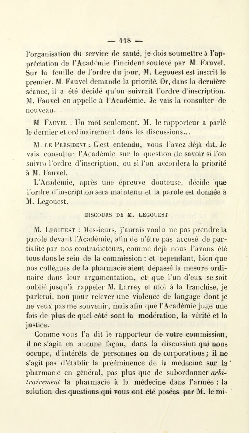 l'organisation du service de santé, je dois soumettre à l'ap- préciation de l'Académie l'incident soulevé par M. Fauvel. Sur la feuille de l'ordre du jour, M. Legouest est inscrit le premier. M. Fauvel demande la priorité. Or, dans la dernière séance, il a été décidé qu'on suivrait l'ordre d'inscription. M. Fauvel en appelle à l'Académie. Je vais la consulter de nouveau. M Fauvel : Un mot seulement. M. le rapporteur a parlé le dernier et ordinairement dans les discussions... M. le Président : C'est entendu, vous l'avez déjà dit. Je vais consulter l'Académie sur la question de savoir si l'on suivra l'ordre d'inscription, ou si Ton accordera la priorité à M. Fauvel. L'Académie, après une épreuve douteuse, décide que l'ordre d'inscription sera maintenu et la parole est donnée à M. Legouest. DISCOURS DE M. LEGOUEST M. Legouest : Messieurs, j'aurais voulu ne pas prendre la parole devant l'Académie, afin de n'être pas accusé de par- tialité par nos contradicteurs, comme déjà nous l'avons été tous dans le sein de la commission : et cependant, bien que nos collègues de la pharmacie aient dépassé la mesure ordi- naire dans leur argumentation, et que l'un d'eux se soit oublié jusqu'à rappeler M. Larrey et moi à la franchise, je parlerai, non pour relever une violence de langage dont je ne veux pas me souvenir, mais afin que l'Académie juge une fois de plus de quel côté sont la modération, la vérité et la justice. Gomme vous l'a dit le rapporteur de votre commission, il ne s'agit en aucune façon, dans la discussion qui nous occupe, d'intérêts de personnes ou de corporations ; il ne s'agit pas d'établir la prééminence de la médecine sut la pharmacie en général, pas plus que de subordonner arbi- trairement la pharmacie à la médecine dans l'armée : la solution des questions qui vous ont été posées par M. le mi-