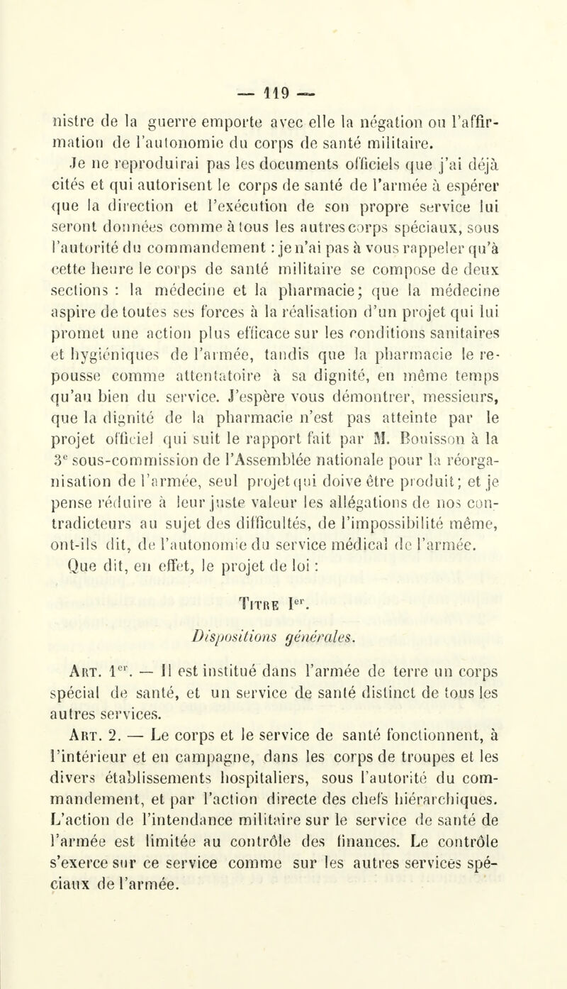 rustre de la guerre emporte avec elle la négation ou l'affir- mation de l'autonomie du corps de santé militaire. Je ne reproduirai pas les documents officiels que j'ai déjà cités et qui autorisent le corps de santé de l'armée à espérer que la direction et l'exécution de son propre service lui seront données comme à tous les autres corps spéciaux, sous l'autorité du commandement : je n'ai pas à vous rappeler qu'à cette heure le corps de santé militaire se compose de deux sections : la médecine et la pharmacie; que la médecine aspire de toutes ses forces à la réalisation d'un projet qui lui promet une action plus efficace sur les conditions sanitaires et hygiéniques de l'armée, tandis que la pharmacie le re- pousse comme attentatoire à sa dignité, en môme temps qu'au hien du service. J'espère vous démontrer, messieurs, que la dignité de la pharmacie n'est pas atteinte par le projet officiel qui suit le rapport fait par M. Bonisson à la 3e sous-commission de l'Assemblée nationale pour la réorga- nisation de l'armée, seul projet qui doive être produit; et je pense réduire a leur juste valeur les allégations de nos con- tradicteurs au sujet des difficultés, de l'impossibilité même, ont-ils dit, de l'autonomie du service médical de l'armée. Que dit, en effet, le projet de loi : Titre Ier. Dispositions générales. Art. 1er. — Il est institué dans l'armée de terre un corps spécial de santé, et un service de santé distinct de tous les autres services. Art. 2. — Le corps et le service de santé fonctionnent, à l'intérieur et en campagne, dans les corps de troupes et les divers établissements hospitaliers, sous l'autorité du com- mandement, et par l'action directe des chefs hiérarchiques. L'action de l'intendance militaire sur le service de santé de l'armée est limitée au contrôle des finances. Le contrôle s'exerce sur ce service comme sur les autres services spé- ciaux de l'armée.