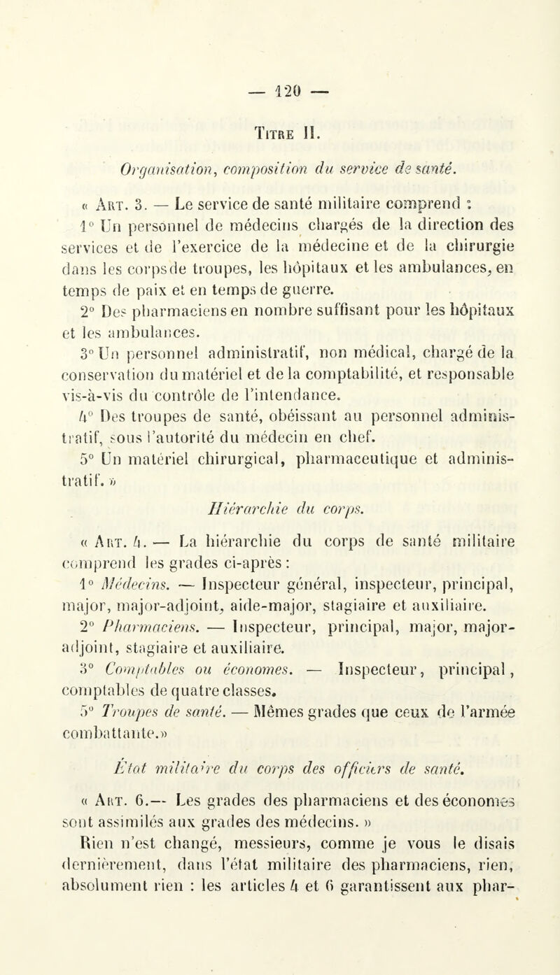 Titre II. Organisation, composition du service de santé. « Art. 3. — Le service de santé militaire comprend : 1° Un personnel de médecins chargés de la direction des services et de l'exercice de la médecine et de la chirurgie dans les corps (Je troupes, les hôpitaux et les ambulances, en temps de paix et en temps de guerre. 2° De? pharmaciens en nombre suffisant pour les hôpitaux et les ambulances. 3° Un personnel administratif, non médical, chargé de la conservation du matériel et delà comptabilité, et responsable vis-à-vis du contrôle de l'intendance. U° Des troupes de santé, obéissant au personnel adminis- tratif, sous l'autorité du médecin en chef. 5° Un matériel chirurgical, pharmaceutique et adminis- tratif. » Hiérarchie du corps. « A ut. h. — La hiérarchie du corps de santé militaire comprend les grades ci-après : 1° Médecins. — Inspecteur général, inspecteur, principal, major, major-adjoint, aide-major, stagiaire et auxiliaire. 2° Pharmaciens. — Inspecteur, principal, major, major- adjoint, stagiaire et auxiliaire. 3° Comptables ou économes. — Inspecteur, principal, comptables de quatre classes. 5° Troupes de santé. — Mêmes grades que ceux de l'armée combattante.» Etat militaire du corps des officitrs de santé. « Art. 6.— Les grades des pharmaciens et des économes sont assimilés aux grades des médecins. » Rien n'est changé, messieurs, comme je vous le disais dernièrement, dans l'état militaire des pharmaciens, rien, absolument rien : les articles k et 6 garantissent aux phar-