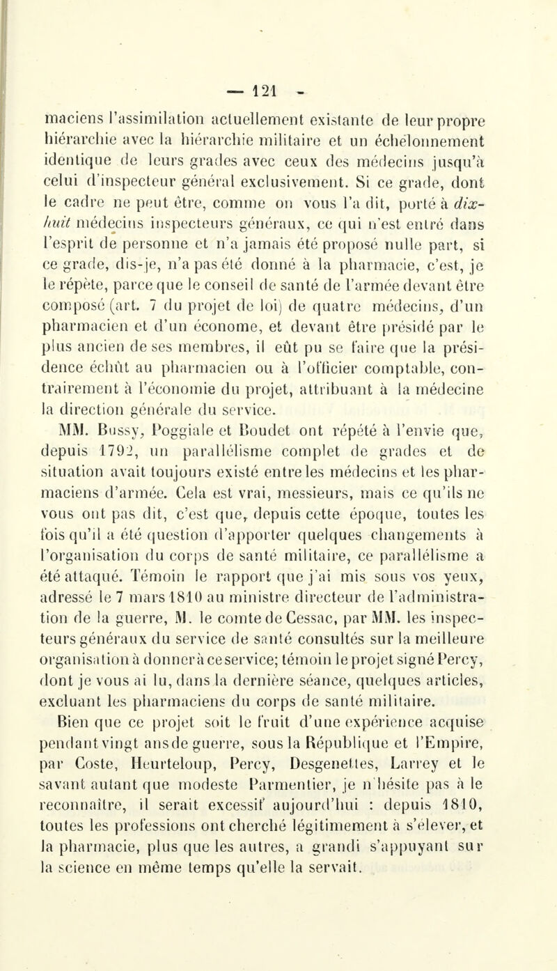 maciens l'assimilation actuellement existante de leur propre hiérarchie avec la hiérarchie militaire et un échelonnement identique de leurs grades avec ceux des médecins jusqu'à celui d'inspecteur général exclusivement. Si ce grade, dont le cadre ne peut être, comme on vous l'a dit, porté à dix- huit médecins inspecteurs généraux, ce qui n'est entré dans l'esprit de personne et n'a jamais été proposé nulle part, si ce grade, dis-je, n'a pas été donné à la pharmacie, c'est, je le répète, parce que le conseil de santé de l'armée devant être composé (art. 7 du projet de loi) de quatre médecins, d'un pharmacien et d'un économe, et devant être présidé par le plus ancien de ses membres, il eût pu se faire que la prési- dence échût au pharmacien ou à l'officier comptable, con- trairement à l'économie du projet, attribuant à la médecine la direction générale du service. MM. Bussy, Poggiale et Boudet ont répété à l'envie que, depuis 1792, un parallélisme complet de grades et de situation avait toujours existé entre les médecins et les phar- maciens d'armée. Cela est vrai, messieurs, mais ce qu'ils ne vous ont pas dit, c'est quey depuis cette époque, toutes les fois qu'il a été question d'apporter quelques changements à l'organisation du corps de santé militaire, ce parallélisme a été attaqué. Témoin le rapport que j'ai mis sous vos yeux, adressé le 7 mars 1810 au ministre directeur de l'administra- tion de la guerre, M. le comte de Gessac, par MM. les inspec- teurs généraux du service de santé consultés sur la meilleure organisation à donnera ceservice; témoin le projet signé Percy, dont je vous ai lu, dans la dernière séance, quelques articles, excluant les pharmaciens du corps de santé militaire. Bien que ce projet soit le fruit d'une expérience acquise pendant vingt ansde guerre, sous la République et l'Empire, par Coste, Huurteloup, Percy, Desgenettes, Larrey et le savant autant que modeste Parmcnlier, je n hésite pas a le reconnaître, il serait excessif aujourd'hui : depuis 1810, toutes les professions ont cherché légitimement à s'élever, et la pharmacie, plus que les autres, a grandi s'appuyanl sur la science en même temps qu'elle la servait.