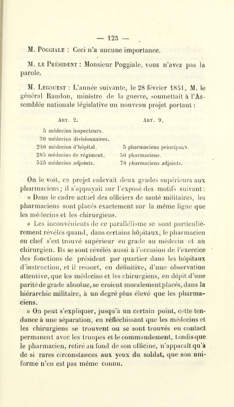 M. Poggiale : Ceci n'a aucune importance. M. le Président : Monsieur Poggiale, vous n'avez pas la parole. M. Legouest : L'année suivante, le 28 février 1851, M. le général Randon, ministre de la guerre, soumettait à l'As- semblée nationale législative un nouveau projet portant : On le voit, ce projet enlevait deux grades supérieurs aux pharmaciens; il s'appuyait sur l'exposé des motifs suivant: « Dans ie cadre actuel des officiers de santé militaires, les pharmaciens sont placés exactement sur la même ligne que les médecins et les chirurgiens. » Les inconvénients de ce parallélisme se sont particuliè- rement révélés quand, dans certains hôpitaux, le pharmacien en chef s'est trouvé supérieur en grade au médecin et au chirurgien. Ils se sont révélés aussi à l'occasion de l'exercice des fonctions de président par quartier dans les hôpitaux d'instruction, et il ressort, en définitive, d'une observation attentive, que les médecins et les chirurgiens, en dépit d'une parité de grade absolue, se croient moralementplacés, dans la hiérarchie militaire, à un degré plus élevé que les pharma- ciens. » On peut s'expliquer, jusqu'à un certain point, cette ten- dance à une séparation, en réfléchissant que les médecins et les chirurgiens se trouvent ou se sont trouvés en contact permanent avec les troupes et le commandement, tandis que le pharmacien, retiré au fond de son officine, n'apparaît qu'à de si rares circonstances aux yeux du soldat, que son uni- forme n'en est pas même connu. Art. 2. Art. 9. 5 médecins inspecteurs. 30 médecins divisionnaires 240 médecins d'hôpital. 5 pharmaciens principaux.. 50 pharmaciens. 70 pharmaciens adjoints. 285 médecins de régiment. 535 médecins adjoints.
