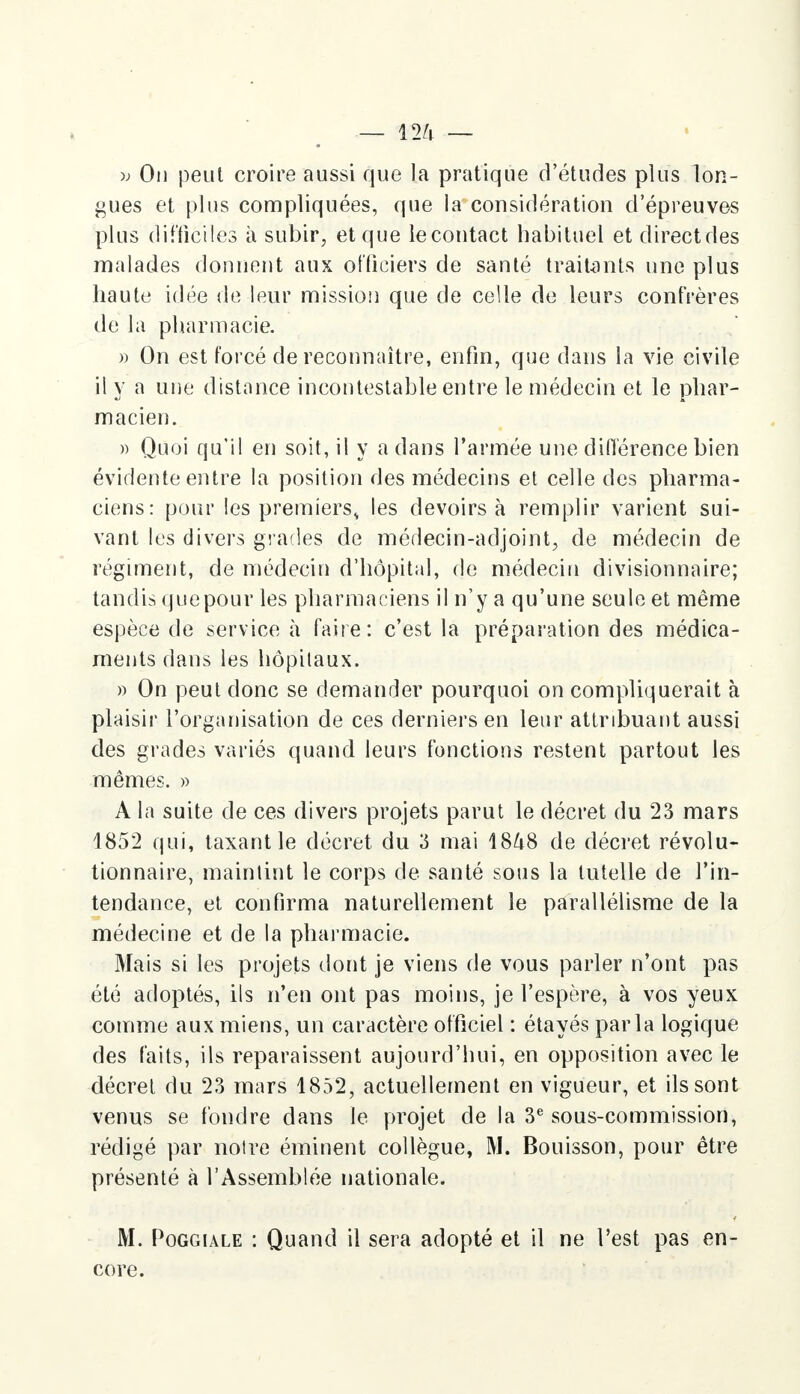 » On peut croire aussi que la pratique d'études plus lon- gues et plus compliquées, que la considération d'épreuves plus difficiles à subir, et que le contact habituel et directdes malades donnent aux officiers de santé traitants une plus haute idée de leur mission que de celle de leurs confrères de la pharmacie. » On est forcé de reconnaître, enfin, que dans la vie civile il y a une distance incontestable entre le médecin et le phar- macien. » Quoi qu'il en soit, il y a dans l'armée une différence bien évidente entre la position des médecins et celle des pharma- ciens: pour les premiers* les devoirs à remplir varient sui- vant les divers grades de médecin-adjoint, de médecin de régiment, de médecin d'hôpital, de médecin divisionnaire; tandis que pour les pharmaciens il n'y a qu'une seule et même espèce de service à faire: c'est la préparation des médica- ments dans les hôpitaux. » On peut donc se demander pourquoi on compliquerait à plaisir l'organisation de ces derniers en leur attribuant aussi des grades variés quand leurs fonctions restent partout les mêmes. » A la suite de ces divers projets parut le décret du 23 mars 1852 qui, taxant le décret du 3 mai 1848 de décret révolu- tionnaire, maintint le corps de santé sous la tutelle de l'in- tendance, et confirma naturellement le parallélisme de la médecine et de la pharmacie. Mais si les projets dont je viens de vous parler n'ont pas été adoptés, ils n'en ont pas moins, je l'espère, à vos yeux comme aux miens, un caractère officiel : étayés parla logique des faits, ils reparaissent aujourd'hui, en opposition avec le décret du 23 mars 1852, actuellement en vigueur, et ils sont venus se fondre dans le projet de la 3e sous-commission, rédigé par noire éminent collègue, M. Bouisson, pour être présenté à l'Assemblée nationale. M. Poggiale : Quand il sera adopté et il ne l'est pas en- core.