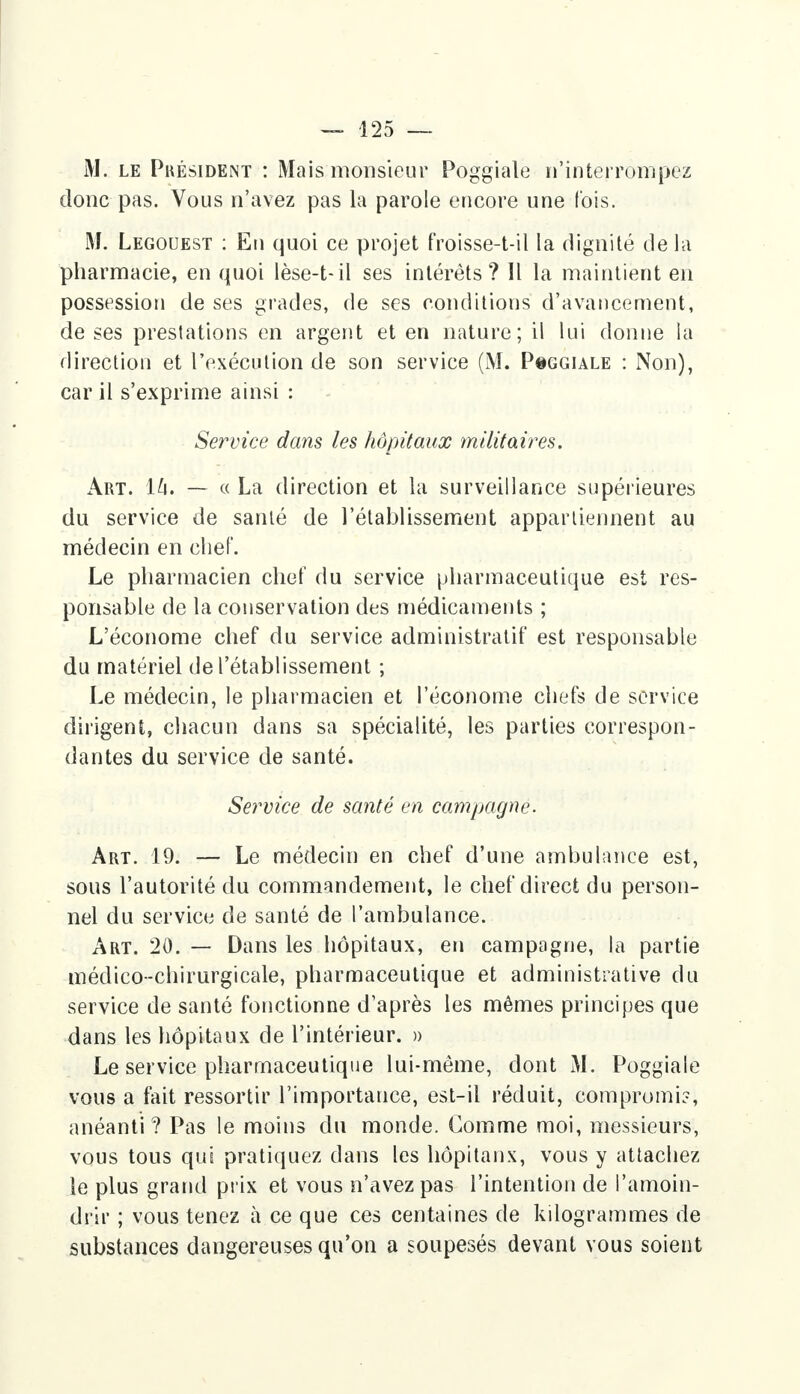 M. le Pkésident : Mais monsieur Poggiale n'interrompez donc pas. Vous n'avez pas la parole encore une fois. M. Legouest : En quoi ce projet froisse-t-il la dignité de la pharmacie, en quoi lèse-t-il ses intérêts? Il la maintient en possession de ses grades, de ses conditions d'avancement, de ses prestations en argent et en nature; il lui donne la direction et l'exécution de son service (M. P#ggiale : Non), car il s'exprime ainsi : Service dans les hôpitaux militaires. Art. ïh. — « La direction et la surveillance supérieures du service de santé de l'établissement appartiennent au médecin en chef. Le pharmacien chef du service pharmaceutique est res- ponsable de la conservation des médicaments ; L'économe chef du service administratif est responsable du matériel de l'établissement ; Le médecin, le pharmacien et l'économe chefs de service dirigent, chacun dans sa spécialité, les parties correspon- dantes du service de santé. Service de santé en campagne. Art. 19. — Le médecin en chef d'une ambulance est, sous l'autorité du commandement, le chef direct du person- nel du service de santé de l'ambulance. Art. 20. — Dans les hôpitaux, en campagne, la partie médico-chirurgicale, pharmaceutique et administrative du service de santé fonctionne d'après les mêmes principes que dans les hôpitaux de l'intérieur. » Le service pharmaceutique lui-même, dont Al. Poggiale vous a fait ressortir l'importance, est-il réduit, compromis, anéanti? Pas le moins du monde. Gomme moi, messieurs, vous tous qui pratiquez dans les hôpitaux, vous y attachez le plus gratid prix et vous n'avez pas l'intention de l'amoin- drir ; vous tenez à ce que ces centaines de kilogrammes de substances dangereuses qu'on a soupesés devant vous soient