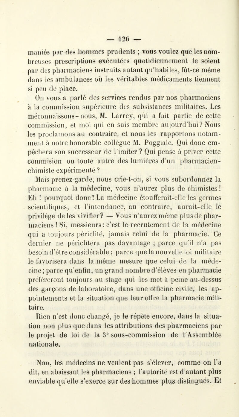 maniés par des hommes prudents ; vous voulez que les nom- breuses prescriptions exécutées quotidiennement le soient par des pharmaciens instruits autant qu'habiles, fût-ce même dans les ambulances où les véritables médicaments tiennent si peu de place. On vous a parlé des services rendus par nos pharmaciens à la commission supérieure des subsistances militaires. Les méconnaissons-nous, M. Larrey, qui a fait partie de cette commission, et moi qui en suis membre aujourd'hui? Nous les proclamons au contraire, et nous les rapportons notam- ment à notre honorable collègue M. Poggiale. Qui donc em- pêchera son successeur de l'imiter ? Qui pense à priver cette commision ou toute autre des lumières d'un pharmacien- chimiste expérimenté? Mais prenez-garde, nous crie-t-on? si vous subordonnez la pharmacie à la médecine, vous n'aurez plus de chimistes ! Eh ! pourquoi donc? La médecine étoufferait-elle les germes scientifiques, et l'intendance, au contraire, aurait-elle le privilège de les vivifier? — Vous n'aurez même plus de phar- maciens ! Si, messieurs: c'est le recrutement de la médecine qui a toujours périclité, jamais celui de la pharmacie. Ce dernier ne périclitera pas davantage ; parce qu'il n'a pas besoin d'être considérable ; parce que la nouvelle loi militaire le favorisera dans la même mesure que celui de la méde- cine; parce qu'enfin, un grand nombre d'élèves en pharmacie préféreront toujours au stage qui les met à peine au-dessus des garçons de laboratoire, dans une officine civile, les ap- pointements et la situation que leur olfre la pharmacie mili- taire. Rien n'est donc changé, je le répète encore, dans la situa- tion non plus que dans les attributions des pharmaciens par le projet de loi de la 3e sous-commission de l'Assemblée nationale. Non, les médecins ne veulent pas s'élever, comme on l'a dit, en abaissant les pharmaciens ; l'autorité est d'autant plus enviable qu'elle s'exerce sur des hommes plus distingués. Et