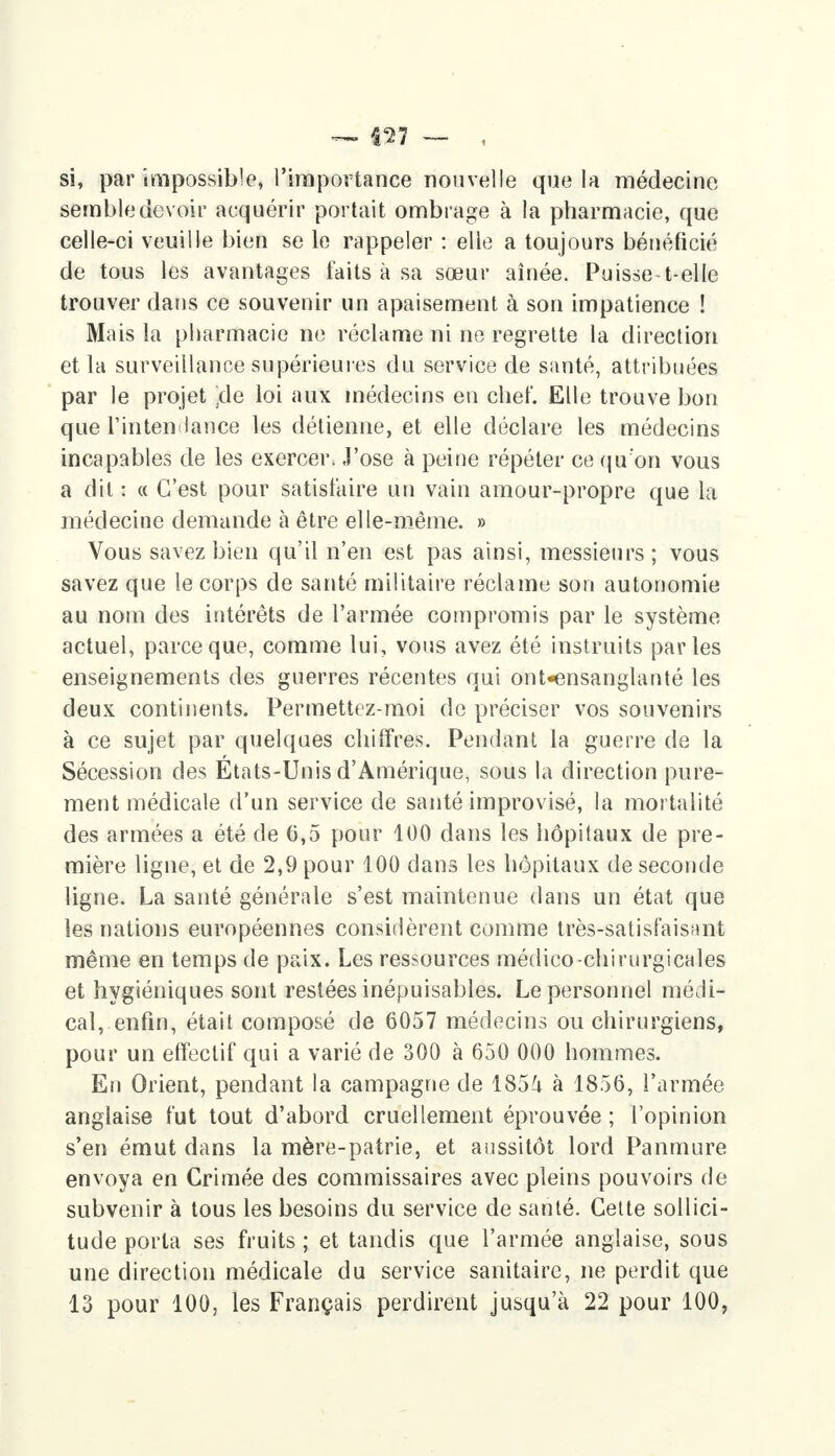 si, par impossible, l'importance nouvelle que la médecine semble devoir acquérir portait ombrage à la pharmacie, que celle-ci veuille bien se le rappeler : elle a toujours bénéficié de tous les avantages faits à sa sœur aînée. Puisse t-elle trouver dans ce souvenir un apaisement à son impatience ! Mais la pharmacie ne réclame ni ne regrette la direction et la surveillance supérieures du service de santé, attribuées par le projet /:1e loi aux médecins en chef. Elle trouve bon que l'intendance les détienne, et elle déclare les médecins incapables de les exercer. J'ose à peine répéter ce qu'on vous a dit : « C'est pour satisfaire un vain amour-propre que la médecine demande à être elle-même. » Vous savez bien qu'il n'en est pas ainsi, messieurs; vous savez que le corps de santé militaire réclame son autonomie au nom des intérêts de l'armée compromis par le système actuel, parce que, comme lui, vous avez été instruits parles enseignements des guerres récentes qui ont-ensanglanté les deux continents. Permettez-moi de préciser vos souvenirs à ce sujet par quelques chiffres. Pendant la guerre de la Sécession des États-Unis d'Amérique, sous la direction pure- ment médicale d'un service de santé improvisé, la mortalité des armées a été de 0,5 pour 100 dans les hôpitaux de pre- mière ligne, et de 2,9 pour 100 dans les hôpitaux de seconde ligne. La santé générale s'est maintenue dans un état que les nations européennes considèrent comme très-satisfaisant même en temps de paix. Les ressources médico-chirurgicales et hygiéniques sont restées inépuisables. Le personnel médi- cal, enfin, était composé de 6057 médecins ou chirurgiens, pour un effectif qui a varié de 300 à 650 000 hommes. En Orient, pendant la campagne de 185^ à 1856, l'armée anglaise fut tout d'abord cruellement éprouvée ; l'opinion s'en émut dans la mère-patrie, et aussitôt lord Panmure envoya en Crimée des commissaires avec pleins pouvoirs de subvenir à tous les besoins du service de santé. Cette sollici- tude porta ses fruits ; et tandis que l'armée anglaise, sous une direction médicale du service sanitaire, ne perdit que 13 pour 100, les Français perdirent jusqu'à 22 pour 100,