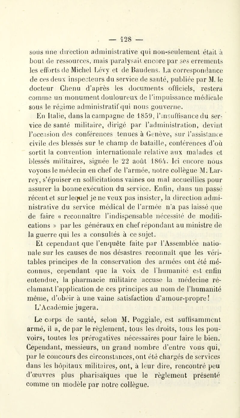 sous une direction administrative qui non-seulement était à bout de ressources, mais paralysait encore par ses errements les efforts de Michel Lévy et de Baudens. La correspondance de ces deux inspecteurs du service de santé, publiée par M. le docteur Chenu d'après les documents officiels, restera comme un monument douloureux de l'impuissance médicale sous le régime administratif qui nous gouverne. En Italie, dans la campagne de 1859, l'insuffisance du ser- vice de santé militaire, dirigé par l'administration, devint l'occasion des conférences tenues à Genève, sur l'assistance civile des blessés sur le champ de bataille, conférences d'où sortit la convention internationale relative aux malades et blessés militaires, signée le 22 août 186/i. Ici encore nous voyons le médecin en chef de l'armée, notre collègue M. Lar- rey, s'épuiser en sollicitations vaines ou mal accueillies pour assurer ia bonne exécution du service. Enfin, dans un passé récent et sur lequel je ne veux pas insister, la direction admi- nistrative du service médical de l'armée n'a pas laissé que de faire a reconnaître l'indispensable nécessité de modifi- cations » parles généraux en chef répondant au ministre de la guerre qui les a consullés à ce sujet. Et cependant que l'enquête faite par l'Assemblée natio- nale sur les causes de nos désastres reconnaît que les véri- tables principes de la conservation des armées ont été mé- connus, cependant que la voix de l'humanité est enfin entendue, la pharmacie militaire accuse la médecine ré- clamant l'application de ces principes au nom de l'humanité même, d'obéir à une vaine satisfaction d'amour-propre! L'Académie jugera. Le corps de santé, selon M. Poggiale, est suffisamment armé, il a, de par le règlement, tous les droits, tous les pou- voirs, toutes les prérogatives nécessaires pour faire le bien. Cependant, messieurs, un grand nombre d'entre vous qui, par le concours des circonstances,ont été chargés de services dans les hôpitaux militaires, ont, à leur dire, rencontré peu d'oeuvres plus pharisaïques que le règlement présenté comme un modèle par notre collègue.