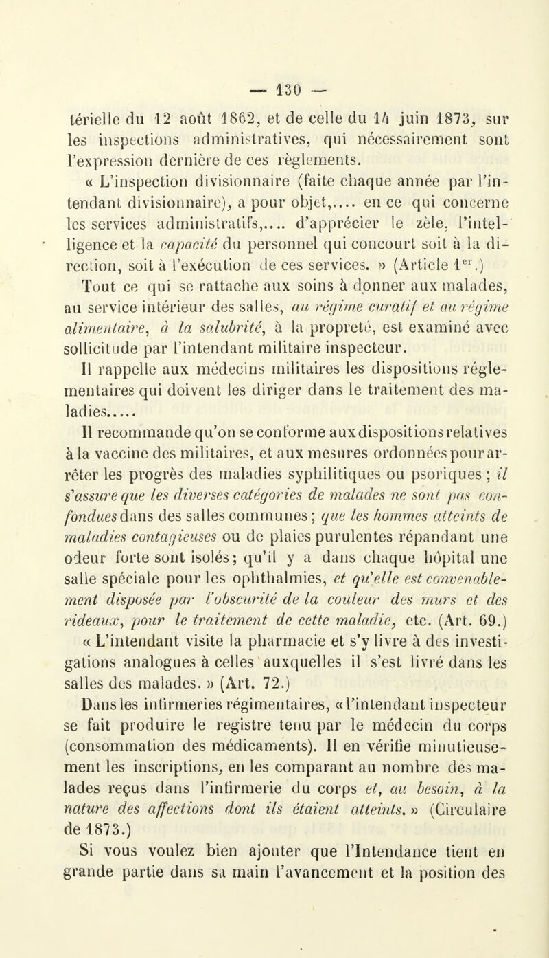 térielle du 12 août 1862, et de celle du \k juin 1873, sur les inspections administratives, qui nécessairement sont l'expression dernière de ces règlements. « L'inspection divisionnaire (faite chaque année par l'in- tendant divisionnaire), a pour objet,.... en ce qui concerne les services administratifs,.,., d'apprécier le zèle, l'intel- ligence et la capacité du personnel qui concourt soit à la di- rection, soit à l'exécution de ces services. » (Article 1er.) Tout ce qui se rattache aux soins à donner aux malades, au service intérieur des salles, au régime curatif et au régime alimentaire, à la salubrité, à la propreté, est examiné avec sollicitude par l'intendant militaire inspecteur. Il rappelle aux médecins militaires les dispositions régle- mentaires qui doivent les diriger dans le traitement des ma- ladies Il recommande qu'on se conforme aux dispositions relatives à la vaccine des militaires, et aux mesures ordonnées pour ar- rêter les progrès des maladies syphilitiques ou psoriques ; il s'assure que les diverses catégories de malades ne sont pas con- fondues dans des salles communes ; que les hommes atteints de maladies contagieuses ou de plaies purulentes répandant une odeur forte sont isolés; qu'il y a dans chaque hôpital une salle spéciale pour les ophthalmies, et qu'elle est convenable- ment disposée par l'obscurité de la couleur des murs et des rideaux, pour le traitement de cette maladie, etc. (Art. 69.) « L'intendant visite la pharmacie et s'y livre à des investi- gations analogues à celles auxquelles il s'est livré dans les salles des malades. » (Art. 72.) Dans les infirmeries régimentaires, «l'intendant inspecteur se fait produire le registre tenu par le médecin du corps (consommation des médicaments). Il en vérifie minutieuse- ment les inscriptions, en les comparant au nombre des ma- lades reçus dans l'infirmerie du corps et, au besoin, à la nature des affections dont ils étaient atteints. » (Circulaire de 1873.) Si vous voulez bien ajouter que l'Intendance tient en grande partie dans sa main l'avancement et la position des