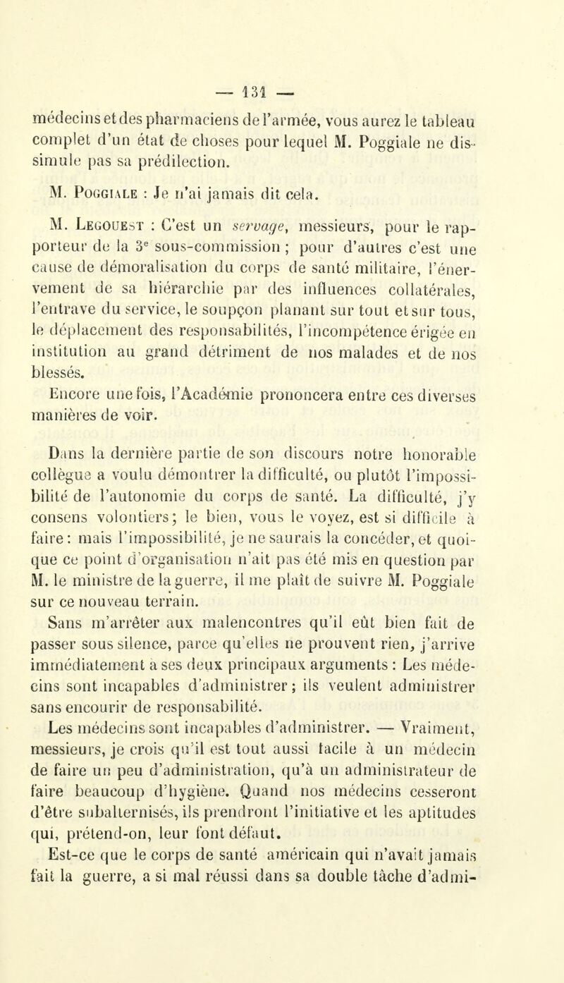 médecins et des pharmaciens de l'armée, vous aurez le tableau complet d'un état de choses pour lequel M. Poggiale ne dis- simule pas sa prédilection. M. Poggiale : Je n'ai jamais dit cela. M. Legouest : C'est un servage, messieurs, pour le rap- porteur de la 3e sous-commission ; pour d'autres c'est une cause de démoralisation du corps de santé militaire, l'éner- vement de sa hiérarchie par des influences collatérales, l'entrave du service, le soupçon planant sur tout et sur tous, le déplacement des responsabilités, l'incompétence érigée en institution au grand détriment de nos malades et de nos blessés. Encore une fois, l'Académie prononcera entre ces diverses manières de voir. Dans la dernière partie de son discours notre honorable collègue a voulu démontrer la difficulté, ou plutôt l'impossi- bilité de l'autonomie du corps de santé. La difficulté, j'y consens volontiers; le bien, vous le voyez, est si difficile à faire : mais l'impossibilité, je ne saurais la concéder, et quoi- que ce point d'organisation n'ait pas été mis en question par M. le ministre de la guerre, il me plaît de suivre M. Poggiale sur ce nouveau terrain. Sans m'arrêter aux malencontres qu'il eût bien fait de passer sous silence, parce qu'elles ne prouvent rien, j'arrive immédiatement a ses deux principaux arguments : Les méde- cins sont incapables d'administrer; ils veulent administrer sans encourir de responsabilité. Les médecins sont incapables d'administrer. — Vraiment, messieurs, je crois qu'il est tout aussi facile à un médecin de faire un peu d'administration, qu'à un administrateur de faire beaucoup d'hygiène. Quand nos médecins cesseront d'être subalternisés, ils prendront l'initiative et les aptitudes qui, prétend-on, leur font défaut. Est-ce que le corps de santé américain qui n'avait jamais fait la guerre, a si mal réussi dans sa double tâche d'admi-