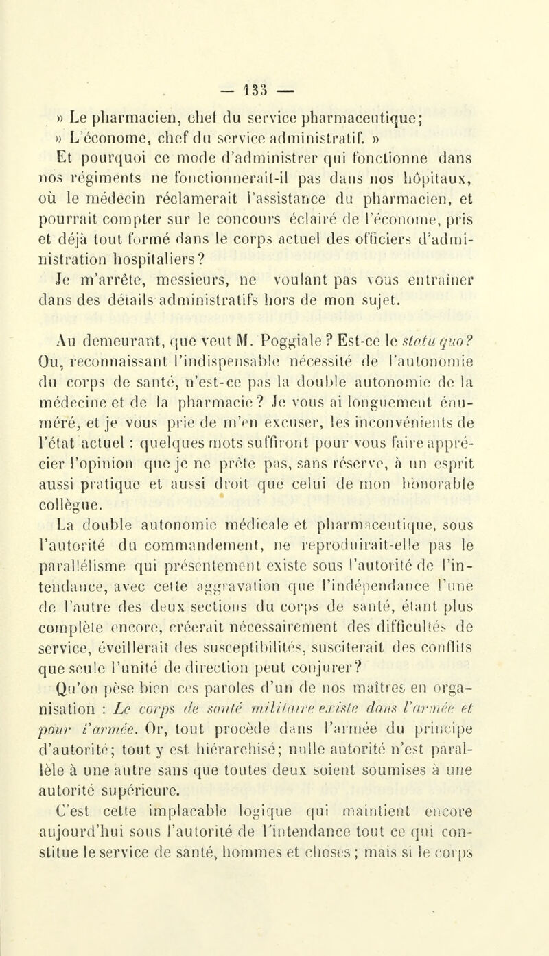 - 13?) — » Le pharmacien, chef du service pharmaceutique; » L'économe, chef du service administratif. » Et pourquoi ce mode d'administrer qui fonctionne dans nos régiments ne fonctionnerait-il pas dans nos hôpitaux, où le médecin réclamerait l'assistance du pharmacien, et pourrait compter sur le concours éclairé de l'économe, pris et déjà tout formé dans le corps actuel des officiers d'admi- nistration hospitaliers? Je m'arrête, messieurs, ne voulant pas vous entraîner dans des détails administratifs hors de mon sujet. Au demeurant, que veut M. Poggiale ? Est-ce le statu quo? Ou, reconnaissant l'indispensable nécessité de l'autonomie du corps de santé, n'est-ce pas la double autonomie de la médecine et de la pharmacie? Je vous ai longuement énu- méré, et je vous prie de m'en excuser, les inconvénients de l'état actuel : quelques mots suffiront pour vous faire appré- cier l'opinion que je ne prête pas, sans réserve, à un esprit aussi pratique et aussi droit que celui de mon honorable collègue. La double autonomie médicale et pharmaceutique, sous l'autorité du commandement, ne reproduirait-elle pas le parallélisme qui présentement existe sous l'autorité de l'in- tendance, avec cette aggravation que l'indépendance l'une de l'autre des deux sections du corps de santé, étant plus complète encore, créerait nécessairement des difficultés de service, éveillerait des susceptibilités, susciterait des conflits que seule l'unité de direction peut conjurer? Qu'on pèse bien ces paroles d'un de nos maîtres en orga- nisation : Le corps de santé militaire existe dans Varmée et pour tannée. Or, tout procède dans l'armée du principe d'autorité; tout y est hiérarchisé; nulle autorité n'est paral- lèle à une autre sans que toutes deux soient soumises à une autorité supérieure. C'est cette implacable logique qui maintient encore aujourd'hui sous l'autorité de l'intendance tout ce qui con- stitue le service de santé, hommes et choses ; mais si le corps