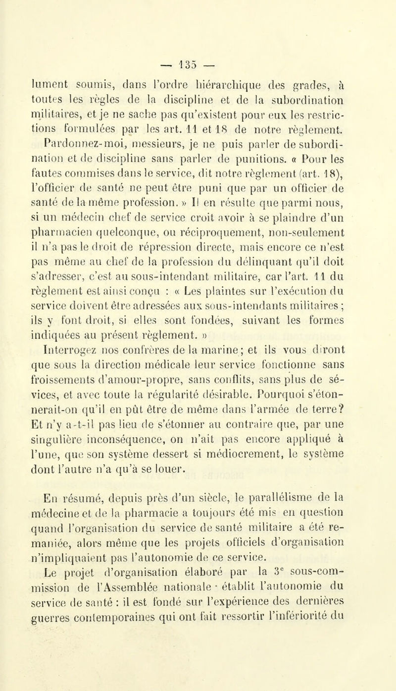 lument soumis, dans l'ordre hiérarchique des grades, à toutes les règles de la discipline et de la subordination militaires, et je ne sache pas qu'existent pour eux les restric- tions formulées par les art. 11 et 18 de notre règlement. Pardonnez-moi, messieurs, je ne puis parler de subordi- nation et de discipline sans parler de punitions, a Pour les fautes commises dans le service, dit notre règlement (art. 18), l'officier de santé ne peut être puni que par un officier de santé delà même profession. » I! en résulte que parmi nous, si un médecin chef de service croit avoir à se plaindre d'un pharmacien quelconque, ou réciproquement, non-seulement il n'a pas le droit de répression directe, mais encore ce n'est pas même au chef de la profession du délinquant qu'il doit s'adresser, c'est au sous-intendant militaire, car fart. 11 du règlement est ainsi conçu : « Les plaintes sur l'exécution du service doivent être adressées aux sous-intendants militaires ; ils y font droit, si elles sont fondées, suivant les formes indiquées au présent règlement. » Interrogez nos confrères de la marine ; et ils vous diront que sous la direction médicale leur service fonctionne sans froissements d'amour-propre, sans conflits, sans plus de sé- vices, et avec toute la régularité désirable. Pourquoi s'élon- nerait-on qu'il en pût être de même dans l'armée de terre? Et n'y a-t-il pas lieu de s'étonner au contraire que, par une singulière inconséquence, on n'ait pas encore appliqué à l'une, que son système dessert si médiocrement, le système dont l'autre n'a qu'à se louer. En résumé, depuis près d'un siècle, le parallélisme de la médecine et de la pharmacie a toujours été mis en question quand l'organisation du service de santé militaire a été re- maniée, alors même que les projets officiels d'organisation n'impliquaient pas l'autonomie de ce service. Le projet d'organisation élaboré par la 3e sous-com- mission de l'Assemblée nationale • établit l'autonomie du service de santé : il est fondé sur l'expérience des dernières guerres contemporaines qui ont fait ressortir l'infériorité du