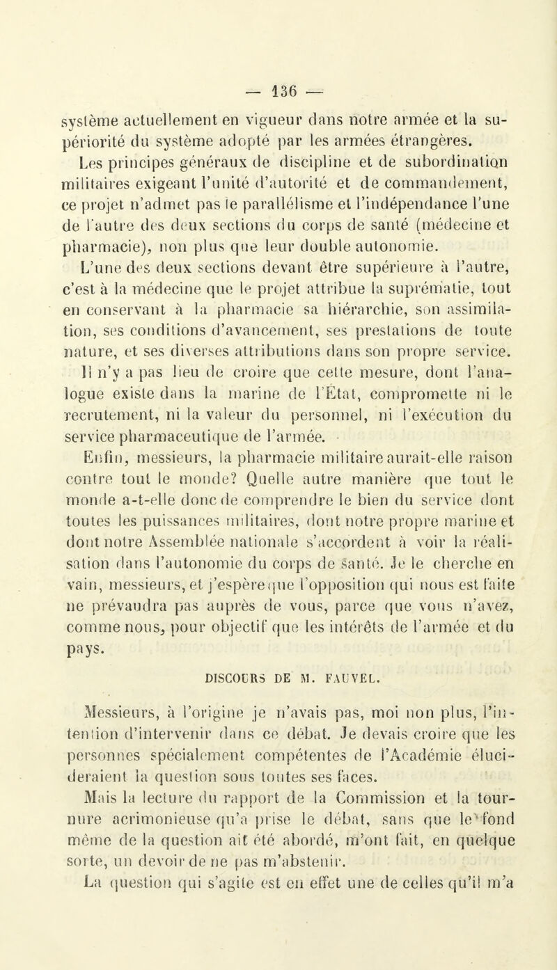 système actuellement en vigueur dans notre armée et la su- périorité du système adopté par les armées étrangères. Les principes généraux de discipline et de subordination militaires exigeant l'unité d'autorité et de commandement, ce projet n'admet pas le parallélisme et l'indépendance l'une de l autre des deux sections du corps de santé (médecine et pharmacie), non plus que leur double autonomie. L'une des deux sections devant être supérieure à l'autre, c'est à la médecine que le projet attribue la suprématie, tout en conservant à la pharmacie sa hiérarchie, son assimila- tion, ses conditions d'avancement, ses prestations de toute nature, et ses diverses attributions dans son propre service. Il n'y a pas lieu de croire que cette mesure, dont l'ana- logue existe dans La marine de l'Etat, compromette ni le recrutement, ni la valeur du personnel, ni l'exécution du service pharmaceutique de l'armée. Enfin, messieurs, la pharmacie militaire aurait-elle raison contre tout le monde? Quelle autre manière que tout le monde a-t-elle donc de comprendre le bien du service dont toutes les puissances militaires, dont notre propre marine et dont notre Assemblée nationale s'accordent à voir la réali- sation dans l'autonomie du corps de santé. Je le cherche en vain, messieurs, et j'espèreque l'opposition qui nous est faite ne prévaudra pas auprès de vous, parce que vous n'avez, comme nous,, pour objectif que les intérêts de l'armée et du pays. DISCOURS DE M. FAUVEL. Messieurs, à l'origine je n'avais pas, moi non plus, l'in- tention d'intervenir dans ce débat. Je devais croire que les personnes spécialement compétentes de l'Académie éluci- deraient la question sous toutes ses faces. Mais la lecture du rapport de la Commission et la tour- nure acrimonieuse qu'a prise le débat, sans que le* fond même de la question ait été abordé, m'ont fait, en quelque sorte, un devoir de ne pas m'abstenir. La question qui s'agite est en effet une de celles qu'il m'a