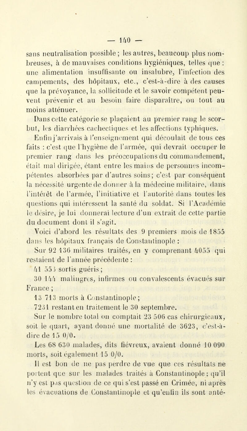 sans neutralisation possible ; les autres, beaucoup plus nom- breuses, à de mauvaises conditions hygiéniques, telles que : une alimentation insuffisante ou insalubre, l'infection des campements, des hôpitaux, etc., c'est-à-dire à des causes que la prévoyance, la sollicitude et le savoir compétent peu- vent prévenir et au besoin faire disparaître, ou tout au moins atténuer. Dans cette catégorie se plaçaient au premier rang le scor- but, les diarrhées cachectiques et les affections typhiques. Enfin j'arrivais à renseignement qui découlait de tous ces faits : c'est que l'hygiène de l'armée, qui devrait occuper le premier rang dans les préoccupations du commandement, était mal dirigée, étant entre les mains de personnes incom- pétentes absorbées par d'autres soins; c'est par conséquent la nécessité urgente de donner à la médecine militaire, dans l'intérêt de l'armée, l'initiative et l'autorité dans toutes les questions qui intéressent la santé du soldat. Si l'Académie le désire, je lui donnerai lecture d'un extrait de cette partie du document dont il s'agit. Voici d'abord les résultats des 9 premiers mois de 1855 dans les hôpitaux français de Gonstantinople : Sur 92 136 militaires traités, en y comprenant &055 qui restaient de l'année précédente : k\ 553 sortis guéris ; 30 ïk!\ malingres, infirmes ou convalescents évacués sur France ; 13 713 morts à Constantinople ; 7231 restant en traitement le 30 septembre. Sur le nombre total on comptait 23 506 cas chirurgicaux, soit ie quart, ayant donné une mortalité de 3623, c'est-à- dire de 15 0/0. Les 68 630 malades, dits fiévreux, avaient donné 10 090 morts, soit également 15 0/0. Il est bon de ne pas perdre de vue que ces résultats ne portent que sur les malades traités à Gonstantinople; qu'il n'y est pas question de ce qui s'est passé en Crimée, ni après les évacuations de Gonstantinople et qu'enfin ils sont anté-