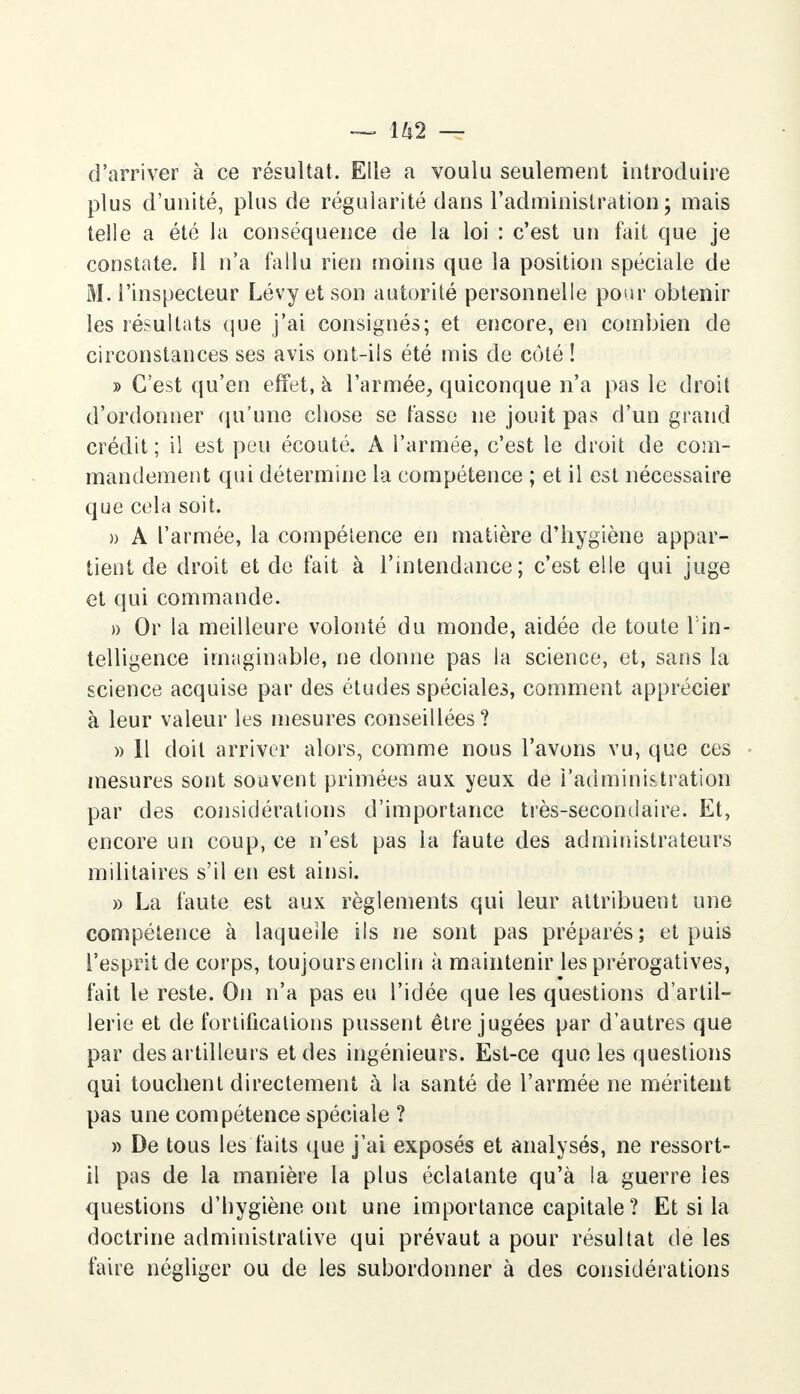 ~ H 2 — d'arriver à ce résultat. Elle a voulu seulement introduire plus d'unité, plus de régularité dans l'administration ; mais telle a été la conséquence de la loi : c'est un fait que je constate. H n'a fallu rien moins que la position spéciale de M. l'inspecteur Lévy et son autorité personnelle pour obtenir les résultats que j'ai consignés; et encore, en combien de circonstances ses avis ont-ils été mis de côté ! » C'est qu'en effet, à l'armée, quiconque n'a pas le droit d'ordonner qu'une chose se fasse ne jouit pas d'un grand crédit; il est peu écouté. A l'armée, c'est le droit de com- mandement qui détermine la compétence ; et il est nécessaire que cela soit. » A l'armée, la compétence en matière d'hygiène appar- tient de droit et de fait à l'intendance; c'est elle qui juge et qui commande. » Or la meilleure volonté du monde, aidée de toute l'in- telligence imaginable, ne donne pas la science, et, sans la science acquise par des études spéciales, comment apprécier à leur valeur les mesures conseillées ? » Il doit arriver alors, comme nous l'avons vu, que ces mesures sont souvent primées aux yeux de l'administration par des considérations d'importance très-secondaire. Et, encore un coup, ce n'est pas la faute des administrateurs militaires s'il en est ainsi. » La faute est aux règlements qui leur attribuent une compétence à laquelle ils ne sont pas préparés; et puis l'esprit de corps, toujours enclin à maintenir les prérogatives, fait le reste. On n'a pas eu l'idée que les questions d'artil- lerie et de fortifications pussent être jugées par d'autres que par des artilleurs et des ingénieurs. Est-ce que les questions qui touchent directement à la santé de l'armée ne méritent pas une compétence spéciale ? » De tous les faits que j'ai exposés et analysés, ne ressort- il pas de la manière la plus éclatante qu'à la guerre les questions d'hygiène ont une importance capitale ? Et si la doctrine administrative qui prévaut a pour résultat de les faire négliger ou de les subordonner à des considérations