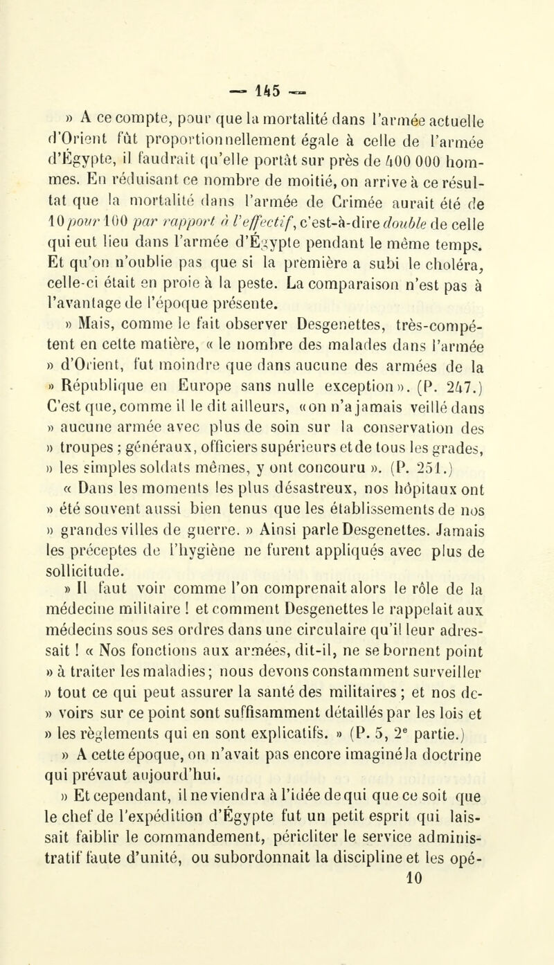 » A ce compte, pour que la mortalité dans l'année actuelle d'Orient fût proportionnellement égale à celle de l'armée d'Egypte, il faudrait qu'elle portât sur près de 400 000 hom- mes. En réduisant ce nombre de moitié, on arrive à ce résul- tat que la mortalité dans l'armée de Crimée aurait été de Wpour 100 par rapport à l'effectif, c'est-à-dire double de celle qui eut lieu dans l'armée d'Égypte pendant le même temps. Et qu'on n'oublie pas que si la première a subi le choléra, celle-ci était en proie à la peste. La comparaison n'est pas à l'avantage de l'époque présente. » Mais, comme le t'ait observer Desgenettes, très-compé- tent en cette matière, « le nombre des malades dans l'armée » d'Orient, fut moindre que dans aucune des armées de la » République en Europe sans nulle exception». (P. 247.) C'est que, comme il le dit ailleurs, «on n'a jamais veillé dans » aucune armée avec plus de soin sur la conservation des » troupes ; généraux, officiers supérieurs et de tous les grades, » les simples soldats mêmes, y ont concouru ». (P. 251.) « Dans les moments les plus désastreux, nos hôpitaux ont » été souvent aussi bien tenus que les établissements de nos » grandes villes de guerre. » Ainsi parle Desgenettes. Jamais les préceptes de l'hygiène ne furent appliqués avec plus de sollicitude. » Il faut voir comme l'on comprenait alors le rôle de la médecine militaire ! et comment Desgenettes le rappelait aux médecins sous ses ordres dans une circulaire qu'il leur adres- sait ! « Nos fonctions aux armées, dit-il, ne se bornent point » à traiter les maladies ; nous devons constamment surveiller » tout ce qui peut assurer la santé des militaires ; et nos de- » voirs sur ce point sont suffisamment détaillés par les lois et » les règlements qui en sont explicatifs. » (P. 5, 2e partie.) » A cette époque, on n'avait pas encore imaginé la doctrine qui prévaut aujourd'hui. » Et cependant, il ne viendra à l'idée de qui que ce soit que le chef de l'expédition d'Égypte fut un petit esprit qui lais- sait faiblir le commandement, péricliter le service adminis- tratif faute d'unité, ou subordonnait la discipline et les opé- 10