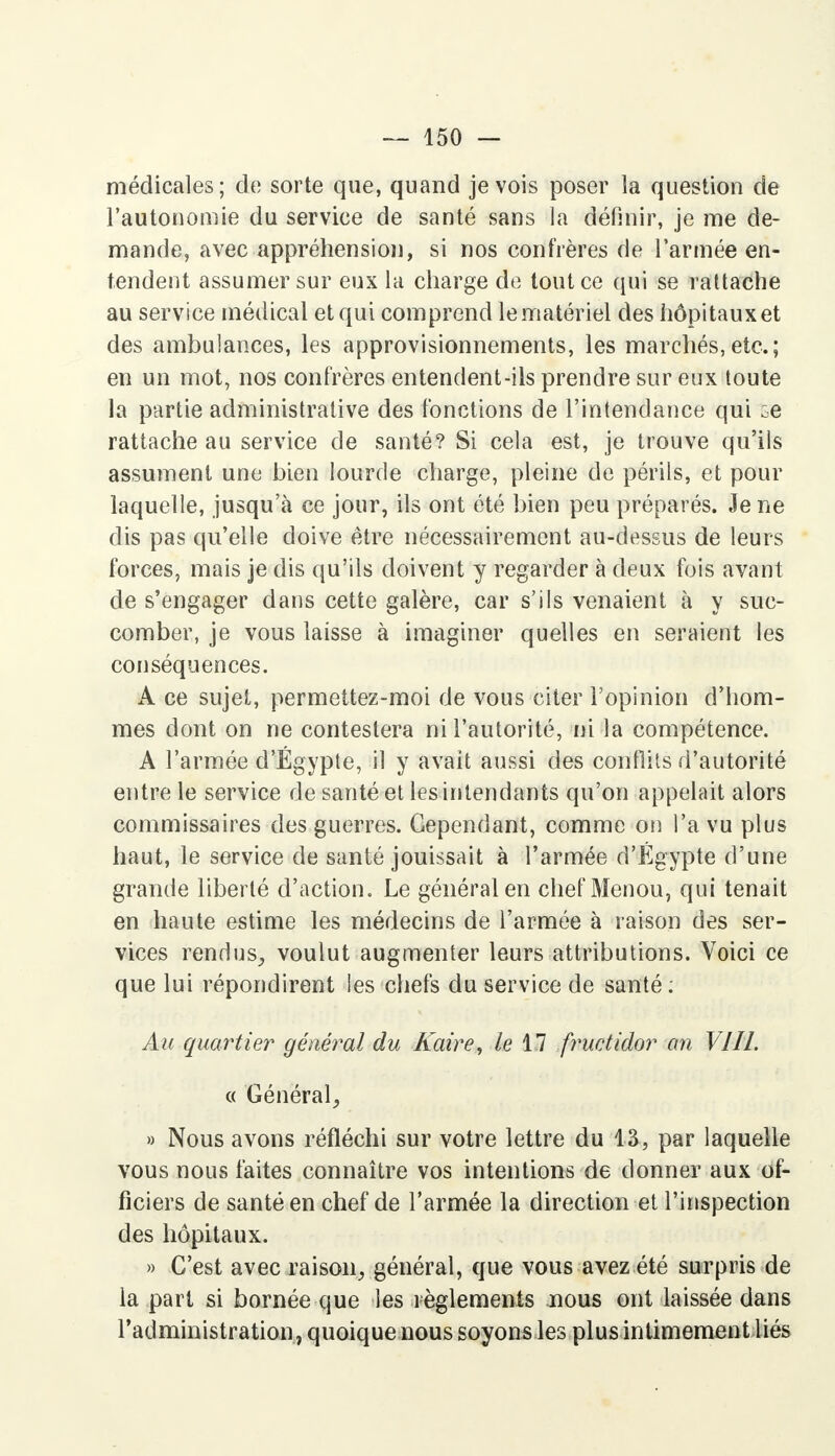 médicales; de sorte que, quand je vois poser la question de l'autonomie du service de santé sans la définir, je me de- mande, avec appréhension, si nos confrères de l'armée en- tendent assumer sur eux la charge de tout ce qui se rattache au service médical et qui comprend le matériel des hôpitaux et des ambulances, les approvisionnements, les marchés,etc.; en un mot, nos confrères entendent-ils prendre sur eux toute la partie administrative des fonctions de l'intendance qui rattache au service de santé? Si cela est, je trouve qu'ils assument une bien lourde charge, pleine de périls, et pour laquelle, jusqu'à ce jour, ils ont été bien peu préparés. Je ne dis pas qu'elle doive être nécessairement au-dessus de leurs forces, mais je dis qu'ils doivent y regarder à deux fois avant de s'engager dans cette galère, car s'ils venaient à y suc- comber, je vous laisse à imaginer quelles en seraient les conséquences. A ce sujet, permettez-moi de vous citer l'opinion d'hom- mes dont on ne contestera ni l'autorité, ni la compétence. A l'armée d'Egypte, il y avait aussi des conflits d'autorité entre le service de santé et les intendants qu'on appelait alors commissaires des guerres. Cependant, comme on l'a vu plus haut, le service de santé jouissait à l'armée d'Egypte d'une grande liberté d'action. Le général en chef Menou, qui tenait en haute estime les médecins de l'armée à raison des ser- vices rendus., voulut augmenter leurs attributions. Voici ce que lui répondirent les chefs du service de santé: Au quartier général du Kaire, le 11 fructidor an VIII. « Général, » Nous avons réfléchi sur votre lettre du 13, par laquelle vous nous faites connaître vos intentions de donner aux of- ficiers de santé en chef de l'armée la direction et l'inspection des hôpitaux. » C'est avec raison, général, que vous avez été surpris de la part si bornée que les règlements nous ont laissée dans l'administration, quoique nous soyons les plus intimement liés
