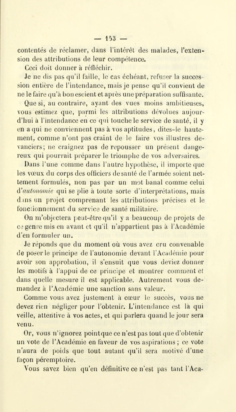 contentés de réclamer, dans l'intérêt des malades, l'exten- sion des attributions de leur compétence. Ceci doit donner à réfléchir. Je ne dis pas qu'il l'aille, le cas échéant, refuser la succes- sion entière de l'intendance, mais je pense qu'il convient de ne le faire qu'à bon escient et après une préparation suffisante. Que si, au contraire, ayant des vues moins ambitieuses, vous estimez que, parmi les attributions dévolues aujour- d'hui à l'intendance en ce qui touche le service de santé, il y en a qui ne conviennent pas à vos aptitudes, dites-le haute- ment, comme n'ont pas craint de le faire vos illustres de- vanciers; ne craignez pas de repousser un présent dange- reux qui pourrait préparer le triomphe de vos adversaires. Dans l'une comme dans l'autre hypothèse, il importe que les vœux du corps des officiers de santé de l'armée soient net- tement formulés, non pas par un mot banal comme celui d'autonomie qui se plie à toute sorte d'interprétations, mais d.ms un projet comprenant les attributions précises et le fonctionnement du service de santé militaire. On m'objectera peut-être qu'il y a beaucoup de projets de ce genre mis en avant et qu'il n'appartient pas à l'Académie d'en formuler un. Je réponds que du moment où vous avez cru convenable de poser le principe de l'autonomie devant l'Académie pour avoir son approbation, il s'ensuit que vous deviez donner les motifs à l'appui de ce principe et montrer comment et dans quelle mesure il est applicable. Autrement vous de- mandez à l'Académie une sanction sans valeur. Gomme vous avez justement à cœur le succès, vous ne devez rien négliger pour l'obtenir. L'intendance est là qui veille, attentive à vos actes, et qui parlera quand le jour sera venu. Or, vous n'ignorez pointque ce n'est pas tout que d'obtenir un vote de l'Académie en faveur de vos aspirations ; ce vote n'aura de poids que tout autant qu'il sera motivé d'une façon péremptoire. Vous savez bien qu'en définitive ce n'est pas tant l'Aca-