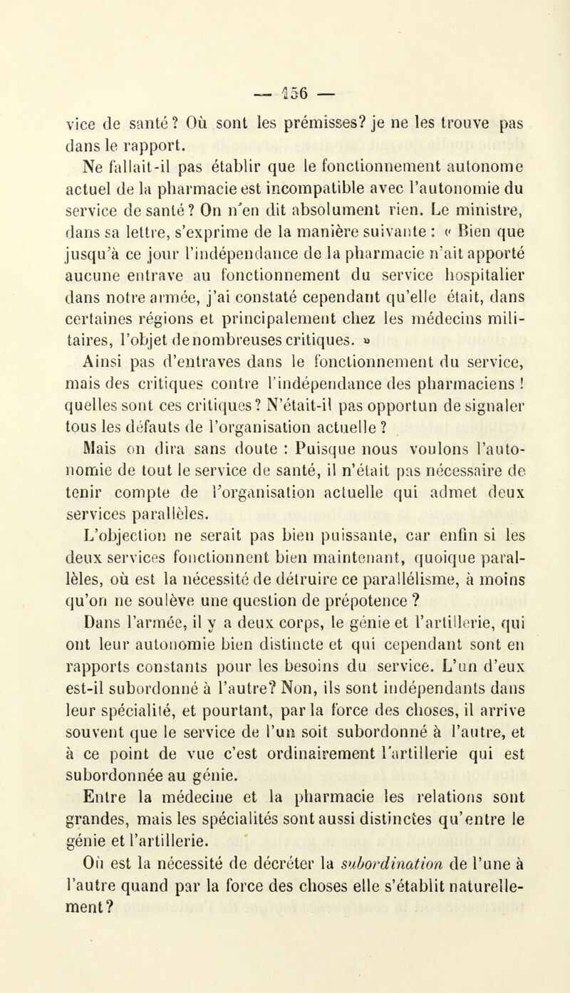 vice de santé ? Où sont les prémisses? je ne les trouve pas dans le rapport. Ne fallait-il pas établir que le fonctionnement autonome actuel de la pharmacie est incompatible avec l'autonomie du service de santé? On n'en dit absolument rien. Le ministre, dans sa lettre, s'exprime de la manière suivante : c Bien que jusqu'à ce jour l'indépendance de la pharmacie n'ait apporté aucune entrave au fonctionnement du service hospitalier dans notre aimée, j'ai constaté cependant qu'elle était, dans certaines régions et principalement chez les médecins mili- taires, l'objet de nombreuses critiques. « Ainsi pas d'entraves dans le fonctionnement du service, mais des critiques contre l'indépendance des pharmaciens ! quelles sont ces critiques? N'était-il pas opportun de signaler tous les défauts de l'organisation actuelle ? Mais on dira sans doute : Puisque nous voulons l'auto- nomie de tout le service de santé, il n'était pas nécessaire de tenir compte de l'organisation actuelle qui admet deux services parallèles. L'objection ne serait pas bien puissante, car enfin si les deux services fonctionnent bien maintenant, quoique paral- lèles, où est la nécessité de détruire ce parallélisme, à moins qu'on ne soulève une question de prépotence ? Dans l'armée, il y a deux corps, le génie et l'artillerie, qui ont leur autonomie bien distincte et qui cependant sont en rapports constants pour les besoins du service. L'un d'eux est-il subordonné à l'autre? Non, ils sont indépendants dans leur spécialité, et pourtant, parla force des choses, il arrive souvent que le service de l'un soit subordonné à l'autre, et à ce point de vue c'est ordinairement l'artillerie qui est subordonnée au génie. Entre la médecine et la pharmacie les relations sont grandes, mais les spécialités sont aussi distinctes qu'entre le génie et l'artillerie. Où est la nécessité de décréter la subordination de l'une à l'autre quand par la force des choses elle s'établit naturelle- ment?
