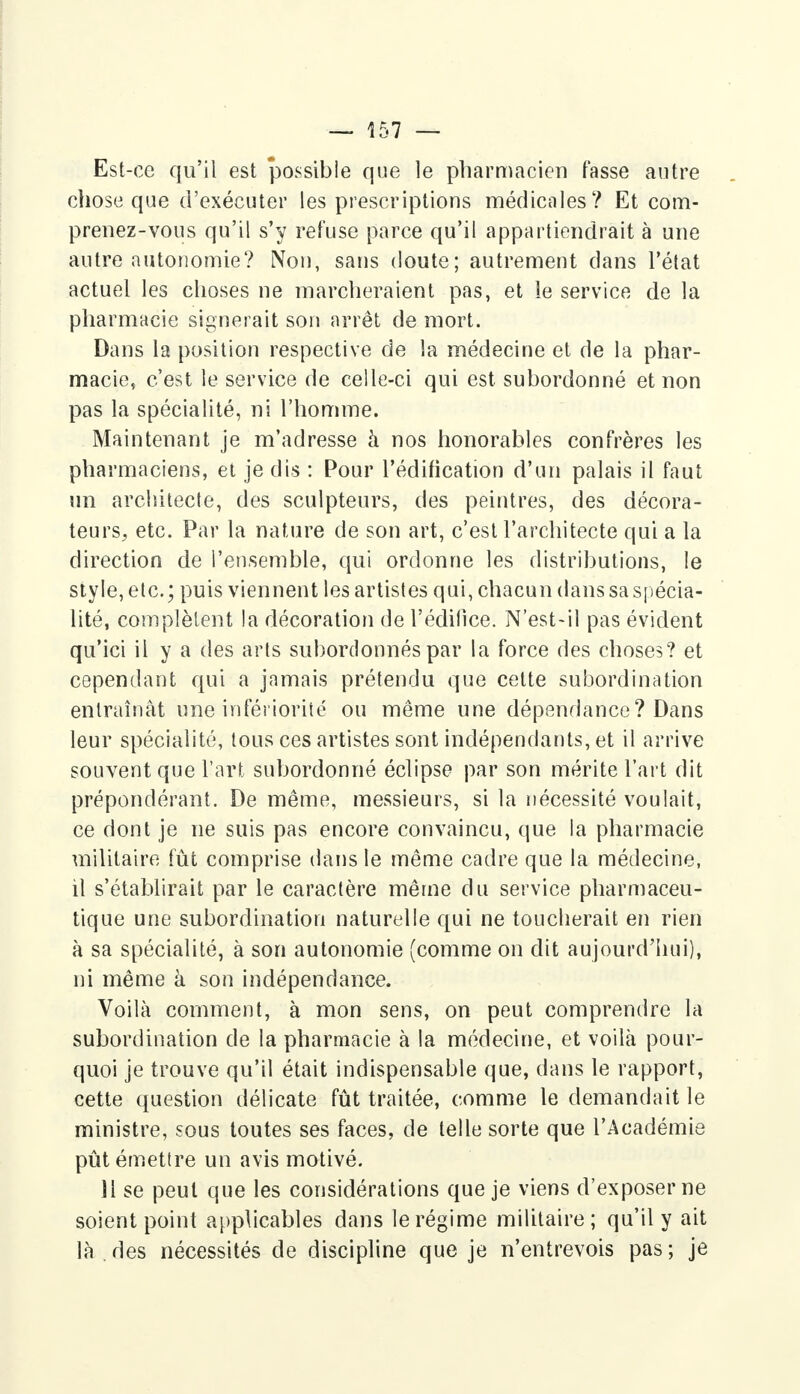 Est-ce qu'il est possible que le pharmacien fasse autre chose que d'exécuter les prescriptions médicales? Et com- prenez-vous qu'il s'y refuse parce qu'il appartiendrait à une autre autonomie? Non, sans doute; autrement dans l'état actuel les choses ne marcheraient pas, et le service de la pharmacie signerait son arrêt de mort. Dans la position respective de la médecine et de la phar- macie, c'est le service de celle-ci qui est subordonné et non pas la spécialité, ni l'homme. Maintenant je m'adresse à nos honorables confrères les pharmaciens, et je dis : Pour l'édification d'un palais il faut un architecte, des sculpteurs, des peintres, des décora- teurs; etc. Par la nature de son art, c'est l'architecte qui a la direction de l'ensemble, qui ordonne les distributions, le style, etc.; puis viennent les artistes qui, chacun dans sa spécia- lité, complètent la décoration de l'édifice. N'est-il pas évident qu'ici il y a des arts subordonnés par la force des choses? et cependant qui a jamais prétendu que cette subordination entraînât une infériorité ou même une dépendance? Dans leur spécialité, tous ces artistes sont indépendants, et il arrive souvent que l'art subordonné éclipse par son mérite l'art dit prépondérant. De même, messieurs, si la nécessité voulait, ce dont je ne suis pas encore convaincu, que la pharmacie militaire fût comprise dans le même cadre que la médecine, il s'établirait par le caractère même du service pharmaceu- tique une subordination naturelle qui ne toucherait en rien à sa spécialité, à son autonomie (comme on dit aujourd'hui), ni même à son indépendance. Voilà comment, à mon sens, on peut comprendre la subordination de la pharmacie à la médecine, et voilà pour- quoi je trouve qu'il était indispensable que, dans le rapport, cette question délicate fût traitée, comme le demandait le ministre, sous toutes ses faces, de telle sorte que l'Académie pût émettre un avis motivé. 11 se peut que les considérations que je viens d'exposer ne soient point applicables dans le régime militaire; qu'il y ait là des nécessités de discipline que je n'entrevois pas; je