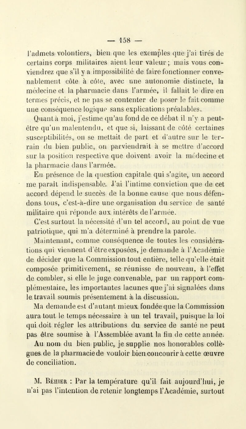 l'admets volontiers, bien que les exemples que j'ai tirés de certains corps militaires aient leur valeur ; mais vous con- viendrez que s'il y a impossibilité de faire fonctionner conve- nablement côte à côte, avec une autonomie distincte, la médecine et la pharmacie dans l'armée, il fallait le dire en termes précis, et ne pas se contenter de poser îe fait comme une conséquence logique sans explications préalables. Quanta moi, j'estime qu'au fond de ce débat il n'y a peut- être qu'un malentendu, et que si, laissant de côté certaines susceptibilités, on se mettait de part et d'autre sur le ter- rain du bien public, on parviendrait à se mettre d'accord sur la position respective que doivent avoir la médecine et la pharmacie dans l'armée. Eu présence de la question capitale qui s'agite, un accord me paraît indispensable. J'ai l'intime conviction que de cet accord dépend le succès de la bonne cause que nous défen- dons tous, c'est-à-dire une organisation du service de santé militaire qui réponde aux intérêts de l'armée. C'est surtout la nécessité d'un tel accord, au point de vue patriotique, qui m'a déterminé à prendre la parole. Maintenant, comme conséquence de toutes les considéra- tions qui viennent d'être exposées, je demande à l'Académie de décider que la Commission tout entière, telle qu'elle était composée primitivement, se réunisse de nouveau, à l'effet de combler, si elle le juge convenable, par un rapport com- plémentaire, les importantes lacunes que j'ai signalées dans le travail soumis présentement à la discussion. Ma demande est d'autant mieux fondée que la Commission aura tout le temps nécessaire à un tel travail, puisque la loi qui doit régler les attributions du service de santé ne peut pas être soumise à l'Assemblée avant la fin de cette année. Au nom du bien public, je supplie nos honorables collè- gues de la pharmacie de vouloir bien concourir à cette œuvre de conciliation. M. Béhier : Par la température qu'il fait aujourd'hui, je n'ai pas l'intention de retenir longtemps l'Académie, surtout