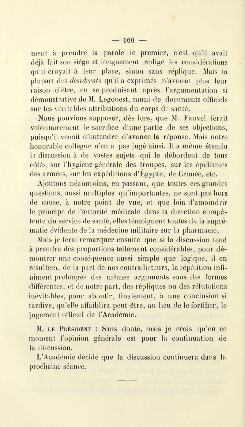 ment à prendre la parole le premier, c'est qu'il avait déjà fait son siège et longuement rédigé les considérations qu'il croyait à leur place, sinon sans réplique. Mais la plupart des desiderata qu'il a exprimés n'avaient plus leur raison d'être, en se produisant après l'argumentation si démonstrative de M. Legouest, muni de documents officiels sur les véritables attributions du corps de santé. Nous pouvions supposer, dès lors, que M. Fauvel ferait volontairement le sacrifice d'une partie de ses objections, puisqu'il venait d'entendre d'avance la réponse. Mais notre honorable collègue n'en a pas jugé ainsi. Il a même étendu la discussion à de vastes sujets qui le débordent de tous côtés, sur l'hygiène générale des troupes, sur les épidémies des armées, sur les expéditions d'Égypte, de Grimée, etc. Ajoutons néanmoins, en passant, que toutes ces grandes questions, aussi multiples qu'importantes, ne sont pas hors de cause, à notre point de vue, et que loin d'amoindrir le principe de l'autorité médicale dans la direction compé- tente du service de santé, elles témoignent toutes de la supré- matie évidente de la médecine militaire sur la pharmacie. Mais je ferai remarquer ensuite que si la discussion tend à prendre des proportions tellement considérables, pour dé- montrer une conséquence aussi simple que logique, il en résultera, de la part de nos contradicteurs, la répétition infi- niment prolongée des mêmes arguments sous des formes différentes, et de notre part, des répliques ou des réfutations inévitables, pour aboutir, finalement, à une conclusion si tardive, qu'elle affaiblira peut-être, au lieu de le fortifier, le jugement officiel de l'Académie. M. le Président : Sans doute, mais je crois qu'en ce moment l'opinion générale est pour la continuation de la discussion. L'Académie décide que la discussion continuera dans la prochaine séance.