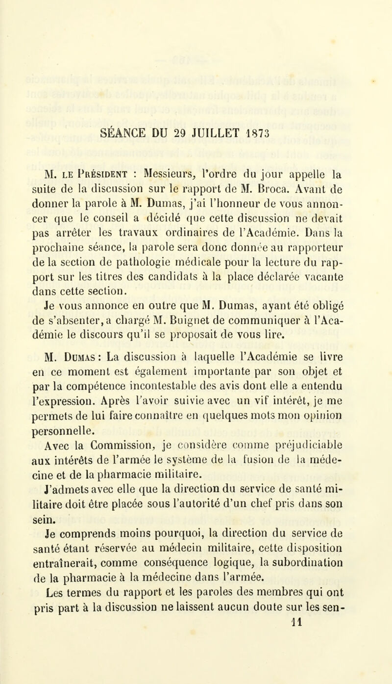 SÉANCE DU 29 JUILLET 1873 M. le Président : Messieurs, Tordre du jour appelle la suite de la discussion sur le rapport de M. Broca. Avant de donner la parole à M. Dumas, j'ai l'honneur de vous annon- cer que le conseil a décidé que cette discussion ne devait pas arrêter les travaux ordinaires de l'Académie. Dans la prochaine séance, la parole sera donc donnée au rapporteur de la section de pathologie médicale pour la lecture du rap- port sur les titres des candidats à la place déclarée vacante dans cette section. Je vous annonce en outre que M. Dumas, ayant été obligé de s'absenter, a chargé M. Buignet de communiquer à l'Aca- démie le discours qu'ii se proposait de vous lire. M. Dumas : La discussion à laquelle l'Académie se livre en ce moment est également importante par son objet et par la compétence incontestable des avis dont elle a entendu l'expression. Après ravoir suivie avec un vif intérêt, je me permets de lui faire connaître en quelques mots mon opinion personnelle. Avec la Commission, je considère comme préjudiciable aux intérêts de l'armée le système de la fusion de la méde- cine et de la pharmacie militaire. J'admets avec elle que la direction du service de santé mi- litaire doit être placée sous l'autorité d'un chef pris dans son sein. Je comprends moins pourquoi, la direction du service de santé étant réservée au médecin militaire, cette disposition entraînerait, comme conséquence logique, la subordination de la pharmacie à la médecine dans l'armée. Les termes du rapport et les paroles des membres qui ont pris part à la discussion ne laissent aucun doute sur les sen- 11