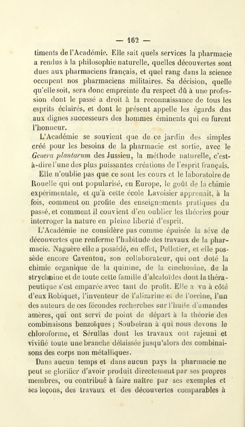 timents de l'Académie. Elle sait quels services la pharmacie a rendus à la philosophie naturelle, quelles découvertes sont dues aux pharmaciens français, et quel rang dans la science occupent nos pharmaciens militaires. Sa décision, quelle qu'elle soit, sera donc empreinte du respect dû à une profes- sion dont le passé a droit à la reconnaissance de tous les esprits éclairés, et dont le présent appelle les égards dus aux dignes successeurs des hommes éminents qui en furent l'honneur. L'Académie se souvient que de ce jardin des simples créé pour les besoins de la pharmacie est sortie, avec le Gênera plantarum des Jussieu, la méthode naturelle, c'est- à-dire l'une des plus puissantes créations de l'esprit français. Elle n'oublie pas que ce sont les cours et le laboratoire de Rouelle qui ont popularisé, en Europe, le goût de la chimie expérimentale, et qu'à celte école Lavoisier apprenait, à la fois, comment on profite des enseignements pratiques du passé, et comment il convient d'en oublier les théories pour interroger la nature en pleine liberté d'esprit. L'Académie ne considère pas comme épuisée la séve de découvertes que renferme l'habitude des travaux de la phar- macie. Naguère elle a possédé, en effet, Pelletier, et elle pos- sède encore Caventou, son collaborateur, qui ont doté la chimie organique de la quinine, de la cinchonine, de la strychnine et de toute cette famille d'alcaloïdes dont la théra- peutique s'est emparée avec tant de profit. Elle a vu à côté d'eux Robiquet, l'inventeur de l'alizarine eî de Porcine, l'un des auteurs de ces fécondes recherches sur l'huile d'amandes amères, qui ont servi de point de départ à la théorie des combinaisons benzoïques ; Soubeiran à qui nous devons le chloroforme, et Sérullas dont les travaux ont rajeuni et vivifié toute une branche délaissée jusqu'alors des combinai- sons des corps non métalliques. Dans aucun temps et dans aucun pays la pharmacie ne peut se glorifier d'avoir produit directement par ses propres membres, ou contribué à faire naître par ses exemples et ses leçons, des travaux et des découvertes comparables à