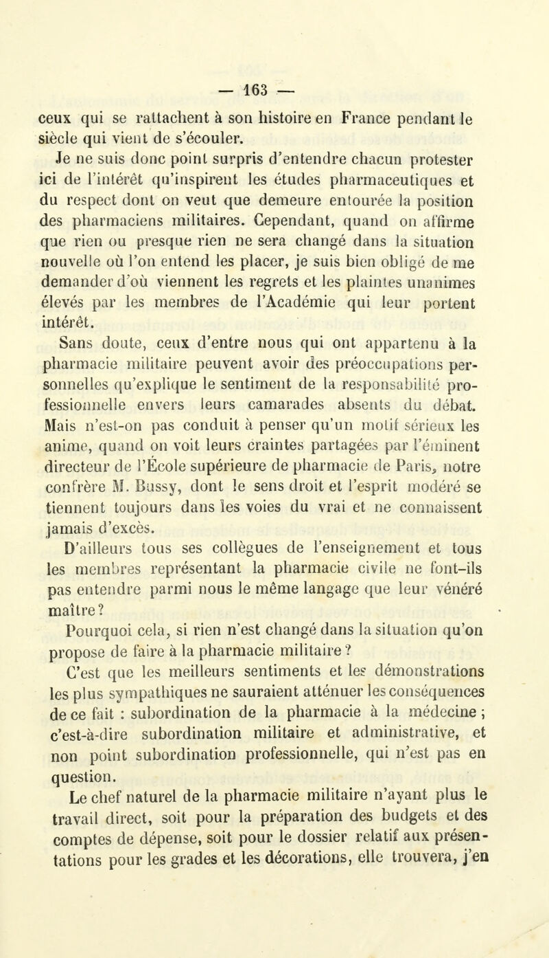 ceux qui se rattachent à son histoire en France pendant le siècle qui vient de s'écouler. Je ne suis donc point surpris d'entendre chacun protester ici de l'intérêt qu'inspirent les études pharmaceutiques et du respect dont on veut que demeure entourée la position des pharmaciens militaires. Cependant, quand on affirme que rien ou presque rien ne sera changé dans la situation nouvelle où l'on entend les placer, je suis bien obligé de me demander d'où viennent les regrets et les plaintes unanimes élevés par les membres de l'Académie qui leur portent intérêt. Sans doute, ceux d'entre nous qui ont appartenu à la pharmacie militaire peuvent avoir des préoccupations per- sonnelles qu'explique le sentiment de la responsabilité pro- fessionnelle envers leurs camarades absents du débat. Mais n'est-on pas conduit à penser qu'un motif sérieux les anime, quand on voit leurs craintes partagées par l'éminent directeur de l'École supérieure de pharmacie de Paris, notre confrère M. Bussy, dont le sens droit et l'esprit modéré se tiennent toujours dans les voies du vrai et ne connaissent jamais d'excès. D'ailleurs tous ses collègues de l'enseignement et tous les membres représentant la pharmacie civile ne font-ils pas entendre parmi nous le même langage que leur vénéré maître? Pourquoi cela, si rien n'est changé dans la situation qu'on propose de faire à la pharmacie militaire ? C'est que les meilleurs sentiments et les démonstrations les plus sympathiques ne sauraient atténuer les conséquences de ce fait : subordination de la pharmacie à la médecine ; c'est-à-dire subordination militaire et administrative, et non point subordination professionnelle, qui n'est pas en question. Le chef naturel de la pharmacie militaire n'ayant plus le travail direct, soit pour la préparation des budgets et des comptes de dépense, soit pour le dossier relatif aux présen- tations pour les grades et les décorations, elle trouvera, j'en