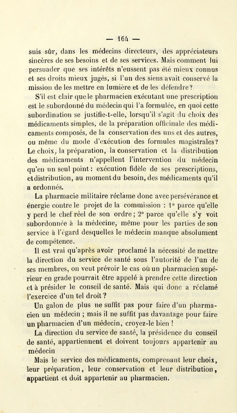 suis sûr, dans les médecins directeurs, des appréciateurs sincères de ses besoins et de ses services. Mais comment lui persuader que ses intérêts n'eussent pas été mieux connus et ses droits mieux jugés, si l'un des siens avait conservé la mission de les mettre en lumière et de les détendre? S'il est clair que le pharmacien exécutant une prescription est le subordonné du médecin qui l'a formulée, en quoi cette subordination se justifie-t-elle, lorsqu'il s'agit du choix des médicaments simples, de la préparation officinale des médi- caments composés, de la conservation des uns et des autres, ou même du mode d'exécution des formules magistrales? Le choix, la préparation, la conservation et la distribution des médicaments n'appellent l'intervention du médecin qu'en un seul point : exécution fidèle de ses prescriptions, et distribution, au momentdu besoin, des médicaments qu'il a ordonnés. La pharmacie militaire réclame donc avec persévérance et énergie contre le projet de la commission : 1° parce qu'elle y perd le chef réel de son ordre; 2° parce qu'elle s'y voit subordonnée à la médecine, même pour les parties de son service à l'égard desquelles le médecin manque absolument de compétence. Il est vrai qu'après avoir proclamé la nécessité de mettre la direction du service de santé sous l'autorité de l'un de ses membres, on veut prévoir le cas où un pharmacien supé- rieur en grade pourrait être appelé à prendre cette direction et à présider le conseil de santé. Mais qui donc a réclamé l'exercice d'un tel droit ? Un galon de plus ne suffit pas pour faire d'un pharma- cien un médecin ; mais il ne suffit pas davantage pour faire un pharmacien d'un médecin, croyez-le bien ! La direction du service de santé, la présidence du conseil de santé, appartiennent et doivent toujours appartenir au médecin Mais le service des médicaments, comprenant leur choix, leur préparation, leur conservation et leur distribution, appartient et doit appartenir au pharmacien.
