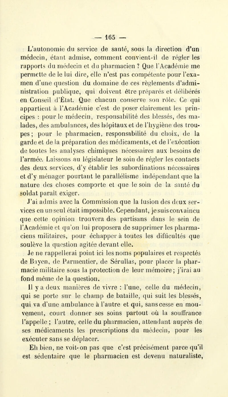 L'autonomie du service de santé, sous la direction d'un médecin, étant admise, comment convient-il de régler les rapports du médecin et du pharmacien ? Que l'Académie me permette de le lui dire, elle n'est pas compétente pour l'exa- men d'une question du domaine de ces règlements d'admi- nistration publique, qui doivent être préparés et délibérés en Conseil d'État. Que chacun conserve son rôle. Ce qui appartient à l'Académie c'est de poser clairement les prin- cipes : pour le médecin, responsabilité des blessés, des ma- lades, des ambulances, des hôpitaux et de l'hygiène des trou- pes ; pour le pharmacien, responsabilité du choix, de la garde et de la préparation des médicaments, et de l'exécution de toutes les analyses chimiques nécessaires aux besoins de l'armée. Laissons au législateur le soin de régler les contacts des deux services, d'y établir les subordinations nécessaires et d'y ménager pourtant le parallélisme indépendant que la nature des choses comporte et que le soin de la santé du soldat paraît exiger. J'ai admis avec la Commission que la fusion des deux ser- vices en un seul était impossible. Cependant, je suis convaincu que cette opinion trouvera des partisans dans le sein de l'Académie et qu'on lui proposera de supprimer les pharma- ciens militaires, pour échapper à toutes les difficultés que soulève la question agitée devant elle. Je ne rappellerai point ici les noms populaires et respectés de B.iyen, de Parmentier, de Sérullas, pour placer la phar- macie militaire sous la protection de leur mémoire ; j'irai au fond même de la question. 11 y a deux manières de vivre : l'une, celle du médecin, qui se porte sur le champ de bataille, qui suit les blessés, qui va d'une ambulance à l'autre et qui, sans cesse en mou- vement, court donner ses soins partout où la souffrance l'appelle ; l'autre, celle du pharmacien, attendant auprès de ses médicaments les prescriptions du médecin, pour les exécuter sans se déplacer. Eh bien, ne voit-on pas que c'est précisément parce qu'il est sédentaire que le pharmacien est devenu naturaliste,