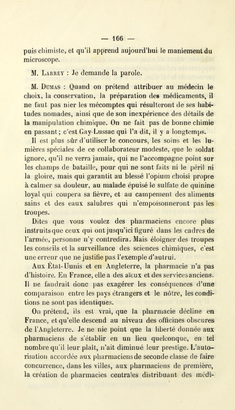 puis chimiste, et qu'il apprend aujourd'hui le maniement du microscope. M. Larrey : Je demande la parole. M. Dumas : Quand on prétend attribuer au médecin le choix, la conservation, la préparation des médicaments, il ne faut pas nier les mécomptes qui résulteront de ses habi- tudes nomades, ainsi que de son inexpérience des détails de la manipulation chimique. On ne fait pas de bonne chimie en passant; c'est Gay-Lussac qui l'a dit, il y a longtemps. Il est plus sûr d'utiliser le concours, les soins et les lu- mières spéciales de ce collaborateur modeste, que le soldat ignore, qu'il ne verra jamais, qui ne l'accompagne point sur les champs de bataille, pour qui ne sont faits ni le péril ni la gloire, mais qui garantit au blessé l'opium choisi propre à calmer sa douleur, au malade épuisé le sulfate de quinine loyal qui coupera sa fièvre, et au campement des aliments sains et des eaux salubres qui n'empoisonneront pas les troupes. Dites que vous voulez des pharmaciens encore plus instruits que ceux qui ont jusqu'ici figuré dans les cadres de l'armée, personne n'y contredira. Mais éloigner des troupes les conseils et la surveillance des sciences chimiques, c'est une erreur que ne justifie pas l'exemple d'autrui. Aux Etat-Uunis et en Angleterre, la pharmacie n'a pas d'histoire. En France, elle a des aïeux et des servicesanciens. Il ne faudrait donc pas exagérer les conséquences d'une comparaison entre les pays étrangers et le nôtre, les condi- tions ne sont pas identiques. On prétend, ils est vrai, que la pharmacie décline en France, et qu'elle descend au niveau des officines obscures de l'Angleterre. Je ne nie point que la liberté donnée aux pharmaciens de s'établir en un lieu quelconque, en tel nombre qu'il leur plaît, n'ait diminué leur prestige. L'auto- risation accordée aux pharmaciens de seconde classe de faire concurrence, dans les villes, aux pharmaciens de première, la création de pharmacies centrales distribuant des médi-