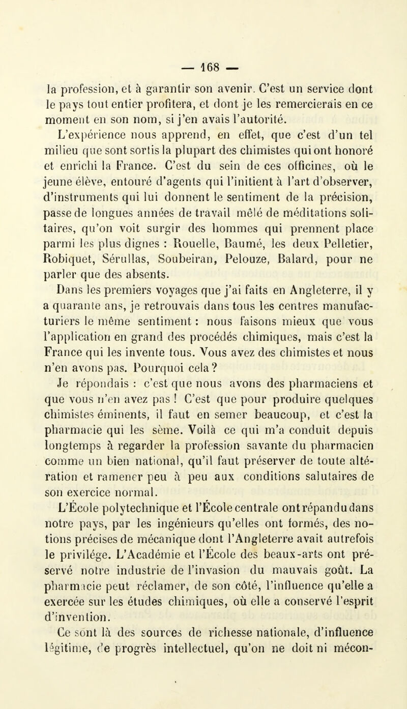 la profession, et à garantir son avenir. C'est un service dont le pays tout entier profitera, et dont je les remercierais en ce moment en son nom, si j'en avais l'autorité. L'expérience nous apprend, en effet, que c'est d'un tel milieu que sont sortis la plupart des chimistes qui ont honoré et enrichi la France. C'est du sein de ces officines, où le jeune élève, entouré d'agents qui l'initient à l'art d'observer, d'instruments qui lui donnent le sentiment de la précision, passe de longues années de travail mêlé de méditations soli- taires, qu'on voit surgir des hommes qui prennent place parmi les plus dignes : Rouelle, Baumé, les deux Pelletier, Robiquet, Sérullas, Soubeiran, Pelouze, Balard, pour ne parler que des absents. Dans les premiers voyages que j'ai faits en Angleterre, il y a quarante ans, je retrouvais dans tous les centres manufac- turiers le même sentiment : nous taisons mieux que vous l'application en grand des procédés chimiques, mais c'est la France qui les invente tous. Vous avez des chimistes et nous n'en avons pas. Pourquoi cela? Je répondais : c'est que nous avons des pharmaciens et que vous n'en avez pas ! C'est que pour produire quelques chimistes éminents, il faut en semer beaucoup, et c'est la pharmacie qui les sème. Voilà ce qui m'a conduit depuis longtemps à regarder la profession savante du pharmacien comme un bien national, qu'il faut préserver de toute alté- ration et ramener peu à peu aux conditions salutaires de son exercice normal. L'École polytechnique et l'École centrale ont répandu dans notre pays, par les ingénieurs qu'elles ont formés, des no- tions précises de mécanique dont l'Angleterre avait autrefois le privilège. L'Académie et l'École des beaux-arts ont pré- servé notre industrie de l'invasion du mauvais goût. La pharmacie peut réclamer, de son côté, l'influence qu'elle a exercée sur les études chimiques, où elle a conservé l'esprit d'invention. Ce sont là des sources de richesse nationale, d'influence légitime, de progrès intellectuel, qu'on ne doit ni mécon-