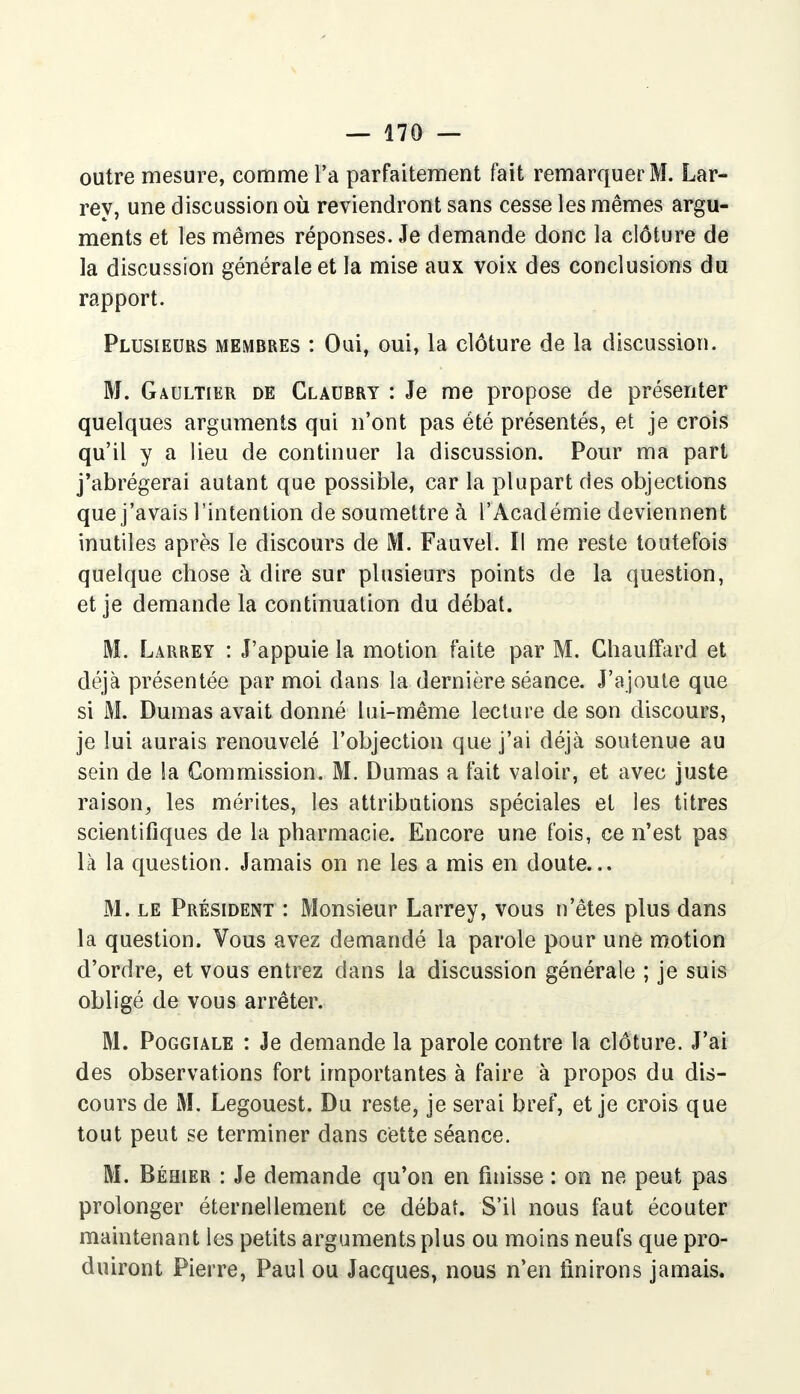 outre mesure, comme l'a parfaitement fait remarquer M. Lar- rey, une discussion où reviendront sans cesse les mêmes argu- ments et les mêmes réponses. Je demande donc la clôture de la discussion générale et la mise aux voix des conclusions du rapport. Plusieurs membres : Oui, oui, la clôture de la discussion. M. Gaultier de Glaubry : Je me propose de présenter quelques arguments qui n'ont pas été présentés, et je crois qu'il y a lieu de continuer la discussion. Pour ma part j'abrégerai autant que possible, car la plupart des objections que j'avais l'intention de soumettre à l'Académie deviennent inutiles après le discours de M. Fauvel. Il me reste toutefois quelque chose à dire sur plusieurs points de la question, et je demande la continuation du débat. M. Larrey : J'appuie la motion faite par M. Chauffard et déjà présentée par moi dans la dernière séance. J'ajoute que si M. Dumas avait donné lui-même lecture de son discours, je lui aurais renouvelé l'objection que j'ai déjà soutenue au sein de la Commission. M. Dumas a fait valoir, et avec juste raison, les mérites, les attributions spéciales et les titres scientifiques de la pharmacie. Encore une fois, ce n'est pas là la question. Jamais on ne les a mis en doute... M. le Président : Monsieur Larrey, vous n'êtes plus dans la question. Vous avez demandé la parole pour une motion d'ordre, et vous entrez dans la discussion générale ; je suis obligé de vous arrêter. M. Poggiale : Je demande la parole contre la clôture. J'ai des observations fort importantes à faire à propos du dis- cours de M. Legouest. Du reste, je serai bref, et je crois que tout peut se terminer dans cette séance. M. Béhier : Je demande qu'on en finisse : on ne peut pas prolonger éternellement ce débat. S'il nous faut écouter maintenant les petits arguments plus ou moins neufs que pro- duiront Pierre, Paul ou Jacques, nous n'en finirons jamais.