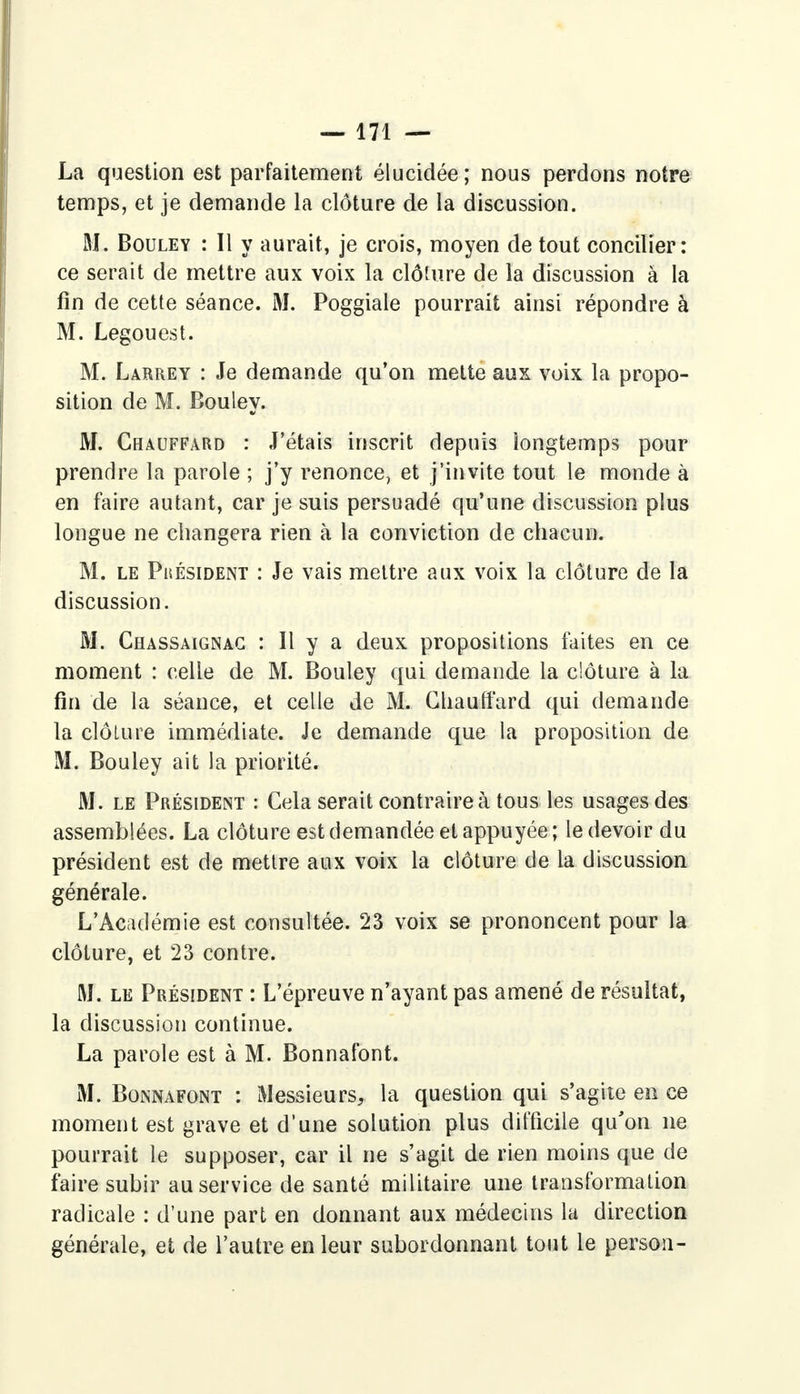 La question est parfaitement élucidée; nous perdons notre temps, et je demande la clôture de la discussion. M. Bouley : Il y aurait, je crois, moyen de tout concilier: ce serait de mettre aux voix la clôture de la discussion à la fin de cette séance. M. Poggiale pourrait ainsi répondre à M. Legouest. M. Larrey : Je demande qu'on mette aux voix la propo- sition de M. Bouley. M. Chauffard : J'étais inscrit depuis longtemps pour prendre la parole ; j'y renonce, et j'invite tout le monde à en faire autant, car je suis persuadé qu'une discussion plus longue ne changera rien à la conviction de chacun. M. le Phésident : Je vais mettre aux voix la clôture de la discussion. M. Chassaignac : Il y a deux propositions faites en ce moment : celle de M. Bouley qui demande la clôture à la fin de la séance, et celle de M. Chauffard qui demande la clôture immédiate. Je demande que la proposition de M. Bouley ait la priorité. M. le Président : Cela serait contraire à tous les usages des assemblées. La clôture est demandée et appuyée; le devoir du président est de mettre aux voix la clôture de la discussion générale. L'Académie est consultée. 23 voix se prononcent pour la clôture, et 23 contre. M. le Président : L'épreuve n'ayant pas amené de résultat, la discussion continue. La parole est à M. Bonnafont. M. Bonnafont : Messieurs, la question qui s'agite en ce moment est grave et d'une solution plus difficile qu'on ne pourrait le supposer, car il ne s'agit de rien moins que de faire subir au service de santé militaire une transformation radicale : d'une part en donnant aux médecins la direction générale, et de l'autre en leur subordonnant tout le person-