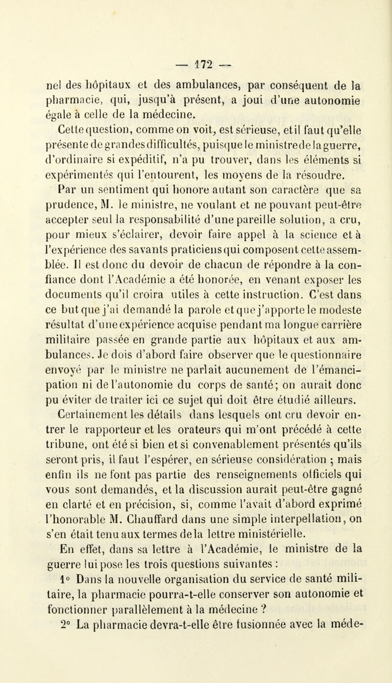 nel des hôpitaux et des ambulances, par conséquent de la pharmacie, qui, jusqu'à présent, a joui d'une autonomie égale à celle de la médecine. Cette question, comme on voit, est sérieuse, etil faut qu'elle présente de grandes difficultés, puisque le ministrede la guerre, d'ordinaire si expéditif, n'a pu trouver, dans les éléments si expérimentés qui l'entourent, les moyens de la résoudre. Par un sentiment qui honore autant son caractère que sa prudence, M. le ministre, ne voulant et ne pouvant peut-être accepter seul la responsabilité d'une pareille solution, a cru, pour mieux s'éclairer, devoir faire appel à la science et à l'expérience des savants praticiens qui composent cette assem- blée. Il est donc du devoir de chacun de répondre à la con- fiance dont l'Académie a été honorée, en venant exposer les documents qu'il croira utiles à cette instruction. C'est dans ce but que j'ai demandé la parole et que j'apporte le modeste résultat d'une expérience acquise pendant ma longue carrière militaire passée en grande partie aux hôpitaux et aux am- bulances. Je dois d'abord faire observer que le questionnaire envoyé par le minisire ne parlait aucunement de l'émanci- pation ni de l'autonomie du corps de santé; on aurait donc pu éviter de traiter ici ce sujet qui doit être étudié ailleurs. Certainement les détails dans lesquels ont cru devoir en- trer le rapporteur et les orateurs qui m'ont précédé à cette tribune, ont été si bien et si convenablement présentés qu'ils seront pris, il faut l'espérer, en sérieuse considération -, mais enfin ils ne font pas partie des renseignements oificiels qui vous sont demandés, et la discussion aurait peut-être gagné en clarté et en précision, si, comme l'avait d'abord exprimé l'honorable M. Chauffard dans une simple interpellation, on s'en était tenu aux termes delà lettre ministérielle. En effet, dans sa lettre à l'Académie, le ministre de la guerre lui pose les trois questions suivantes : 1° Dans la nouvelle organisation du service de santé mili- taire, la pharmacie pourra-t-elle conserver son autonomie et fonctionner parallèlement à la médecine ? 2° La pharmacie devra-t-elle être fusionnée avec la méde-