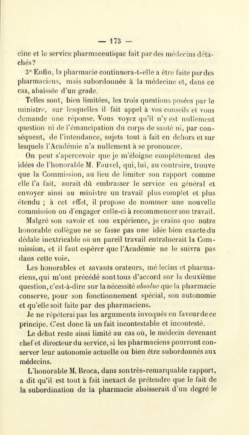 cine et le service pharmaceutique fait par des médecins déta- chés? 3° Enfin, la pharmacie continuera-t-elle a être faite par des pharmaciens, mais subordonnée à la médecine et, dans ce cas, abaissée d'un grade. Telles sont, bien limitées, les trois questions posées par le ministre, sur lesquelles il fait appel à vos conseils et vous demande une réponse. Vous voyez qu'il n'y est nullement question ni de l'émancipation du corps de santé ni, par con- séquent, de l'intendance, sujets tout à fait en dehors et sur lesquels l'Académie n'a nullement à se prononcer. On peut s'apercevoir que je m'éloigne complètement des idées de l'honorable M. Fauvel, qui, lui, au contraire, trouve que la Commission, au lieu de limiter son rapport comme elle l'a fait, aurait dû embrasser le service en général et envoyer ainsi au ministre un travail plus complet et plus étendu ; à cet effet, il propose de nommer une nouvelle commission ou d'engager celle-ci à recommencer son travail. Malgré son savoir et son expérience, je crains que notre honorable collègue ne se fasse pas une idée bien exacte du dédale inextricable où un pareil travail entraînerait la Com- mission, et il faut espérer que l'Académie ne le suivra pas dans cette voie. Les honorables et savants orateurs, médecins et pharma- ciens, qui m'ont précédé sont tous d'accord sur la deuxième question, c'est-à-dire sur la nécessité absolue que la pharmacie conserve, pour son fonctionnement spécial, son autonomie et qu'elle soit faite par des pharmaciens. Je ne répéterai pas les arguments invoqués en faveurdece principe. C'est donc là un fait incontestable et incontesté. Le débat reste ainsi limité au cas où, le médecin devenant chef et directeur du service, si les pharmaciens pourront con- server leur autonomie actuelle ou bien être subordonnés aux médecins. L'honorable M. Broca, dans son très-remarquable rapport, a dit qu'il est tout à fait inexact de prétendre que le fait de la subordination de la pharmacie abaisserait d'un degré le