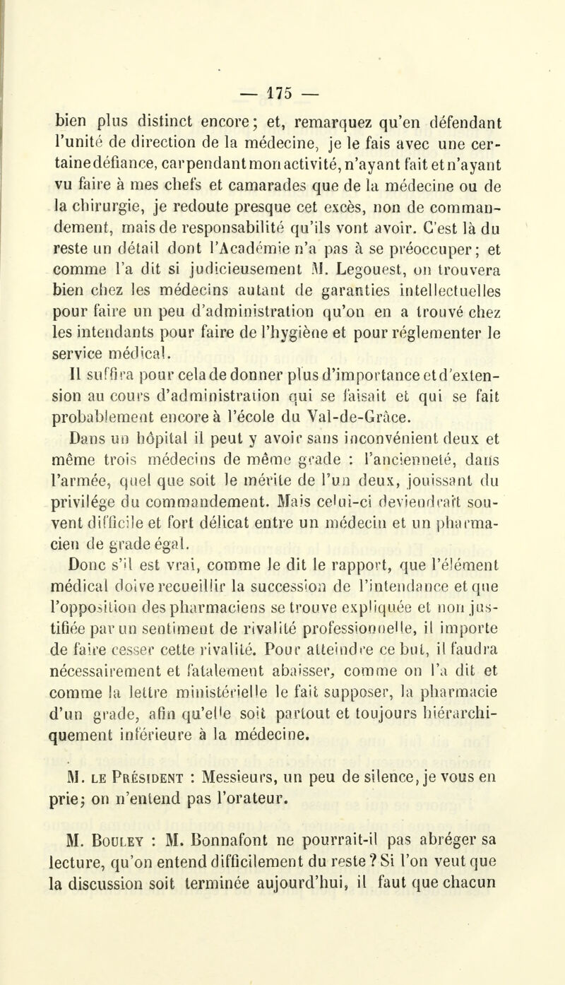 bien plus distinct encore; et, remarquez qu'en défendant l'unité de direction de la médecine, je le fais avec une cer- taine défiance, carpendant mon activité, n'ayant fait et n'ayant vu faire à mes chefs et camarades que de la médecine ou de la chirurgie, je redoute presque cet excès, non de comman- dément, mais de responsabilité qu'ils vont avoir. C'est là du reste un détail dont l'Académie n'a pas à se préoccuper; et comme l'a dit si judicieusement M. Legouest, on trouvera bien chez les médecins autant de garanties intellectuelles pour faire un peu d'administration qu'on en a trouvé chez les intendants pour faire de l'hygiène et pour réglementer le service médical. Il suffira pour cela de donner plus d'importance et d'exten- sion au cours d'administration qui se faisait et qui se fait probablement encore à l'école du Val-de-Grâce. Dans un hôpital il peut y avoir sans inconvénient deux et même trois médecins de même gracie : l'ancienneté, dans l'armée, quel que soit le mérite de l'un deux, jouissant du privilège du commandement. Mais celui-ci deviendrait sou- vent difficile et fort délicat entre un médecin et un pharma- cien de grade égal. Donc s'il est vrai, comme le dit le rapport, que l'élément médical doive recueillir la succession de l'intendance et que l'opposition des pharmaciens se trouve expliquée et non jus- tifiée par un sentiment de rivalité professionnelle, il importe de faire cesser cette rivalité. Pour atteindre ce but, il faudra nécessairement et fatalement abaisser, comme on l'a dit et comme la lettre ministérielle le fait supposer, la pharmacie d'un grade, afin qu'elle soit partout et toujours hiérarchi- quement inférieure à la médecine. M. le Président : Messieurs, un peu de silence, je vous en prie; on n'entend pas l'orateur. M. Bouley : M. Bonnafont ne pourrait-il pas abréger sa lecture, qu'on entend difficilement du reste ? Si l'on veut que la discussion soit terminée aujourd'hui, il faut que chacun