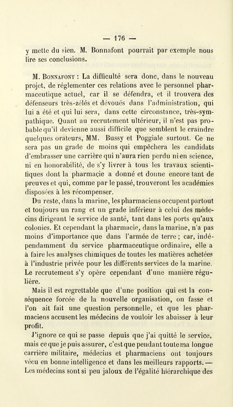 y mette du sien. M. Bonnafont pourrait par exemple nous lire ses conclusions. M. Bonnafont : La difficulté sera donc, dans le nouveau projet, de réglementer ces relations avec le personnel phar- maceutique actuel, car il se défendra, et il trouvera des défenseurs très-zélés et dévoués dans l'administration, qui lui a été et qui lui sera, dans cette circonstance, très-sym- pathique. Quant au recrutement ultérieur, il n'est pas pro- bable qu'il devienne aussi difficile que semblent le craindre quelques orateurs, MM. Bussy et Poggiale surtout. Ce ne sera pas un grade de moins qui empêchera les candidats d'embrasser une carrière qui n'aura rien perdu ni en science, ni en honorabilité, de s'y livrer à tous les travaux scienti- fiques dont la pharmaçie a donné et donne encore tant de preuves et qui, comme par le passé, trouveront les académies disposées à les récompenser. Du reste, dans la marine, les pharmaciens occupent partout et toujours un rang et un grade inférieur à celui des méde- cins dirigeant le service de santé, tant dans les ports qu'aux colonies. Et cependant la pharmacie, dans la marine, n'a pas moins d'importance que dans l'armée de terre; car, indé- pendamment du service pharmaceutique ordinaire, elle a à faire les analyses chimiques de toutes les matières achetées à l'industrie privée pour les différents services de la marine. Le recrutement s'y opère cependant d'une manière régu- lière. Mais il est regrettable que d'une position qui est la con- séquence forcée de la nouvelle organisation, on fasse et l'on ait fait une question personnelle, et que les phar- maciens accusent les médecins de vouloir les abaisser à leur profit. J'ignore ce qui se passe depuis que j'ai quitté le service, mais ce que je puis assurer, c'est que pendant toulema longue carrière militaire, médecins et pharmaciens ont toujours vécu en bonne intelligence et dans les meilleurs rapports.— Les médecins sont si peu jaloux de l'égalité hiérarchique des