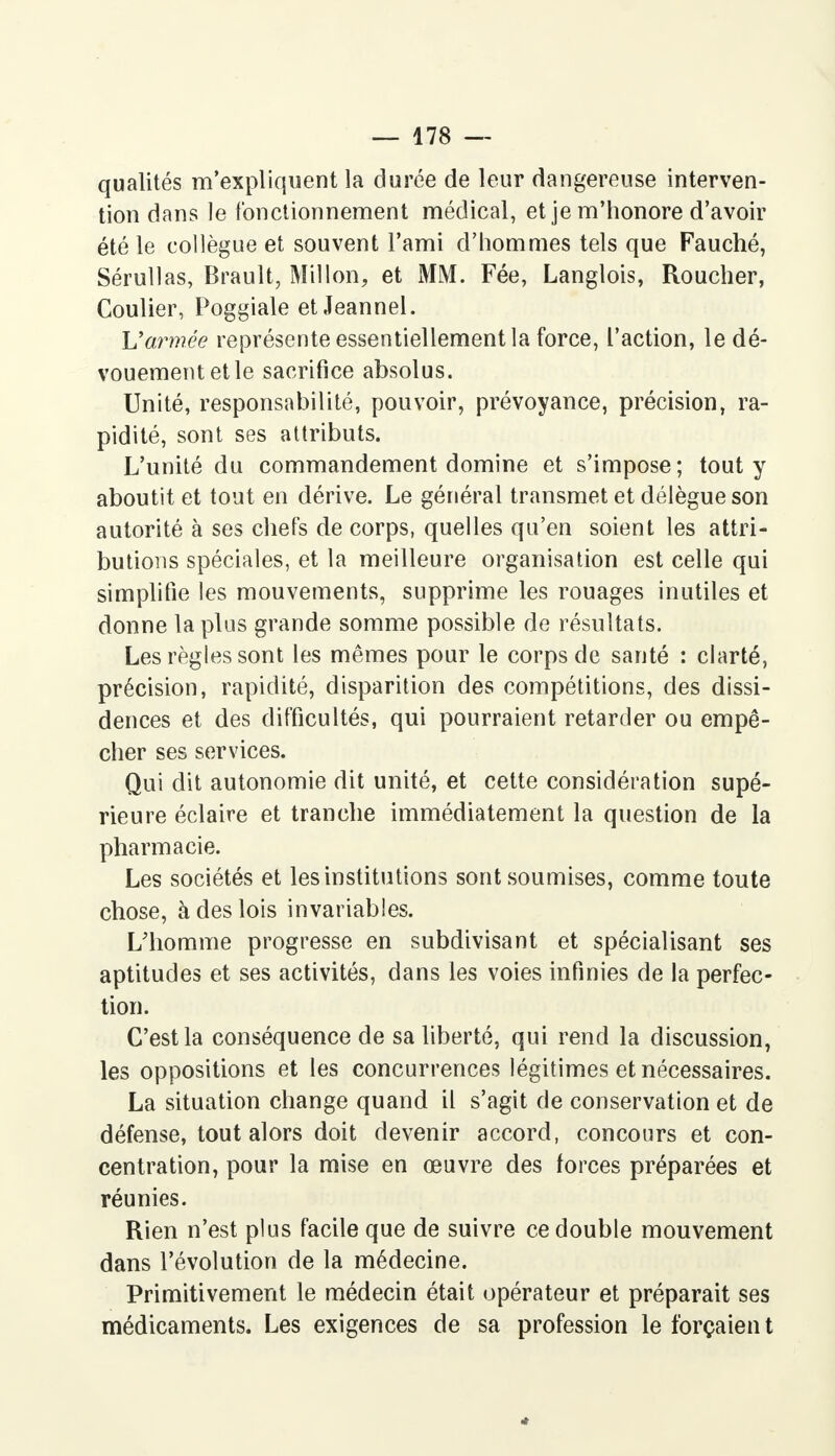 qualités m'expliquent la durée de leur dangereuse interven- tion dans le fonctionnement médical, et je m'honore d'avoir été le collègue et souvent l'ami d'hommes tels que Fauché, Sérullas, Brault, Mil Ion, et MM. Fée, Langlois, Roucher, Coulier, Poggiale et Jeannel. Varmée représente essentiellement la force, l'action, le dé- vouement et le sacrifice absolus. Unité, responsabilité, pouvoir, prévoyance, précision, ra- pidité, sont ses attributs. L'unité du commandement domine et s'impose; tout y aboutit et tout en dérive. Le général transmet et délègue son autorité à ses chefs de corps, quelles qu'en soient les attri- butions spéciales, et la meilleure organisation est celle qui simplifie les mouvements, supprime les rouages inutiles et donne la plus grande somme possible de résultats. Les règles sont les mêmes pour le corps de santé : clarté, précision, rapidité, disparition des compétitions, des dissi- dences et des difficultés, qui pourraient retarder ou empê- cher ses services. Qui dit autonomie dit unité, et cette considération supé- rieure éclaire et tranche immédiatement la question de la pharmacie. Les sociétés et les institutions sont soumises, comme toute chose, à des lois invariables. L'homme progresse en subdivisant et spécialisant ses aptitudes et ses activités, dans les voies infinies de la perfec- tion. C'est la conséquence de sa liberté, qui rend la discussion, les oppositions et les concurrences légitimes et nécessaires. La situation change quand il s'agit de conservation et de défense, tout alors doit devenir accord, concours et con- centration, pour la mise en œuvre des forces préparées et réunies. Rien n'est plus facile que de suivre ce double mouvement dans l'évolution de la médecine. Primitivement le médecin était opérateur et préparait ses médicaments. Les exigences de sa profession le forçaien t