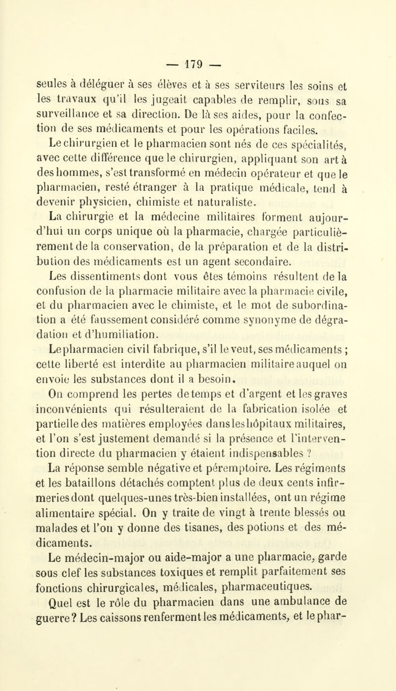 seules à déléguer à ses élèves et à ses serviteurs les soins et les travaux qu'il les jugeait capables de remplir, sous sa surveillance et sa direction. De là ses aides, pour la confec- tion de ses médicaments et pour les opérations faciles. Le chirurgien et le pharmacien sont nés de ces spécialités, avec cette différence que le chirurgien, appliquant son art à des hommes, s'est transformé en médecin opérateur et que le pharmacien, resté étranger à la pratique médicale, tend à devenir physicien, chimiste et naturaliste. La chirurgie et la médecine militaires forment aujour- d'hui un corps unique où la pharmacie, chargée particuliè- rement de la conservation, de la préparation et de la distri- bution des médicaments est un agent secondaire. Les dissentiments dont vous êtes témoins résultent delà confusion de la pharmacie militaire avec la pharmacie ci vile, et du pharmacien avec le chimiste, et le mot de subordina- tion a été faussement considéré comme synonyme de dégra- dation et d'humiliation. Le pharmacien civil fabrique, s'il le veut, ses médicaments ; celte liberté est interdite au pharmacien militaire auquel on envoie les substances dont il a besoin. On comprend les pertes de temps et d'argent et les graves inconvénients qui résulteraient de la fabrication isolée et partielle des matières employées dansleshôpitaux militaires, et l'on s'est justement demandé si la présence et l'interven- tion directe du pharmacien y étaient indispensables ? La réponse semble négative et péremptoire. Les régiments et les bataillons détachés comptent plus de deux cents infir- meries dont quelques-unes très-bien installées, ont un régime alimentaire spécial. On y traite de vingt à trente blessés ou malades et l'on y donne des tisanes, des potions et des mé- dicaments. Le médecin-major ou aide-major a une pharmacie, garde sous clef les substances toxiques et remplit parfaitement ses fonctions chirurgicales, médicales, pharmaceutiques. Quel est le rôle du pharmacien dans une ambulance de guerre? Les caissons renferment les médicaments, et le phar-