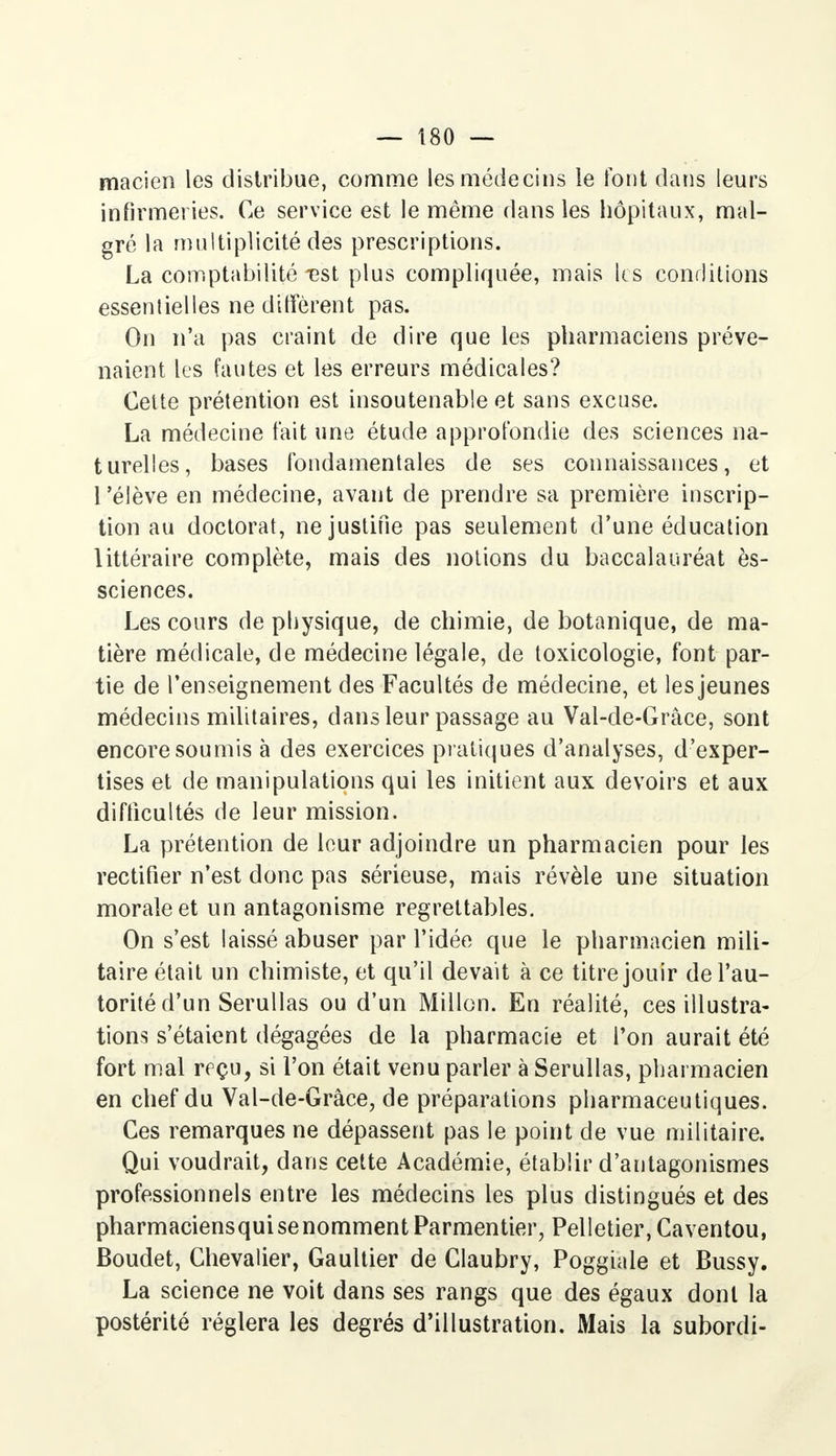 macien les distribue, comme les médecins le font dans leurs infirmeries. Ce service est le même dans les hôpitaux, mal- gré la multiplicité des prescriptions. La comptabilité -est plus compliquée, mais les conditions essentielles ne diffèrent pas. On n'a pas craint de dire que les pharmaciens préve- naient les fautes et les erreurs médicales? Celte prétention est insoutenable et sans excuse. La médecine tait une étude approfondie des sciences na- turelles, bases fondamentales de ses connaissances, et l'élève en médecine, avant de prendre sa première inscrip- tion au doctorat, ne justifie pas seulement d'une éducation littéraire complète, mais des notions du baccalauréat ès- sciences. Les cours de physique, de chimie, de botanique, de ma- tière médicale, de médecine légale, de toxicologie, font par- tie de l'enseignement des Facultés de médecine, et les jeunes médecins militaires, dans leur passage au Val-de-Grâce, sont encore soumis à des exercices pratiques d'analyses, d'exper- tises et de manipulations qui les initient aux devoirs et aux difficultés de leur mission. La prétention de leur adjoindre un pharmacien pour les rectifier n'est donc pas sérieuse, mais révèle une situation morale et un antagonisme regrettables. On s'est laissé abuser par l'idée que le pharmacien mili- taire était un chimiste, et qu'il devait à ce titre jouir de l'au- torité d'un Serullas ou d'un Millon. En réalité, ces illustra- tions s'étaient dégagées de la pharmacie et l'on aurait été fort mal reçu, si l'on était venu parler à Serullas, pharmacien en chef du Val-de-Grâce, de préparations pharmaceutiques. Ces remarques ne dépassent pas le point de vue militaire. Qui voudrait, dans cette Académie, établir d'antagonismes professionnels entre les médecins les plus distingués et des pharmaciensqui se nomment Parmentier, Pelletier, Caventou, Boudet, Chevalier, Gaultier de Claubry, Poggiale et Bussy. La science ne voit dans ses rangs que des égaux dont la postérité réglera les degrés d'illustration. Mais la subordi-
