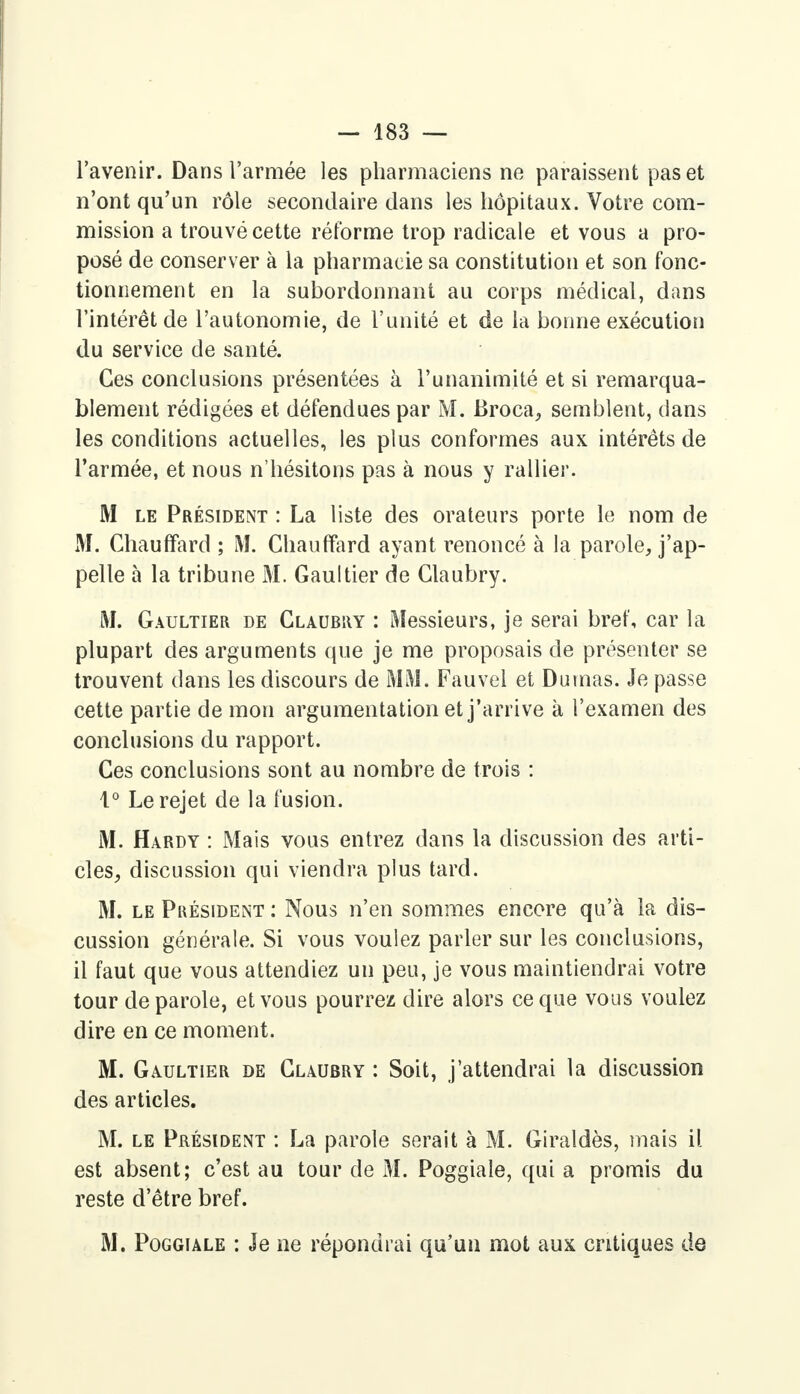 l'avenir. Dans l'armée les pharmaciens ne paraissent pas et n'ont qu'un rôle secondaire dans les hôpitaux. Votre com- mission a trouvé cette réforme trop radicale et vous a pro- posé de conserver à la pharmacie sa constitution et son fonc- tionnement en la subordonnant au corps médical, dans l'intérêt de l'autonomie, de l'unité et de la bonne exécution du service de santé. Ces conclusions présentées à l'unanimité et si remarqua- blement rédigées et défendues par M. Broca, semblent, dans les conditions actuelles, les plus conformes aux intérêts de l'armée, et nous n'hésitons pas à nous y rallier. M le Président : La liste des orateurs porte le nom de M. Chauffard ; M. Chauffard ayant renoncé à la parole, j'ap- pelle à la tribune M. Gaultier de Claubry. M. Gaultier de Claurry : Messieurs, je serai bref, car la plupart des arguments que je me proposais de présenter se trouvent dans les discours de MM. Fauvel et Dumas. Je passe cette partie de mon argumentation et j'arrive à l'examen des conclusions du rapport. Ces conclusions sont au nombre de trois : 1° Le rejet de la fusion. M. Hardy : Mais vous entrez dans la discussion des arti- cles, discussion qui viendra plus tard. M. le Pkésident : Nous n'en sommes encore qu'à la dis- cussion générale. Si vous voulez parler sur les conclusions, il faut que vous attendiez un peu, je vous maintiendrai votre tour de parole, et vous pourrez dire alors ce que vous voulez dire en ce moment. M. Gaultier de Claubry : Soit, j'attendrai la discussion des articles. M. le Président : La parole serait à M. Giraldès, mais il est absent; c'est au tour de M. Poggiale, qui a promis du reste d'être bref. M. Poggiale : Je ne répondrai qu'un mot aux critiques de