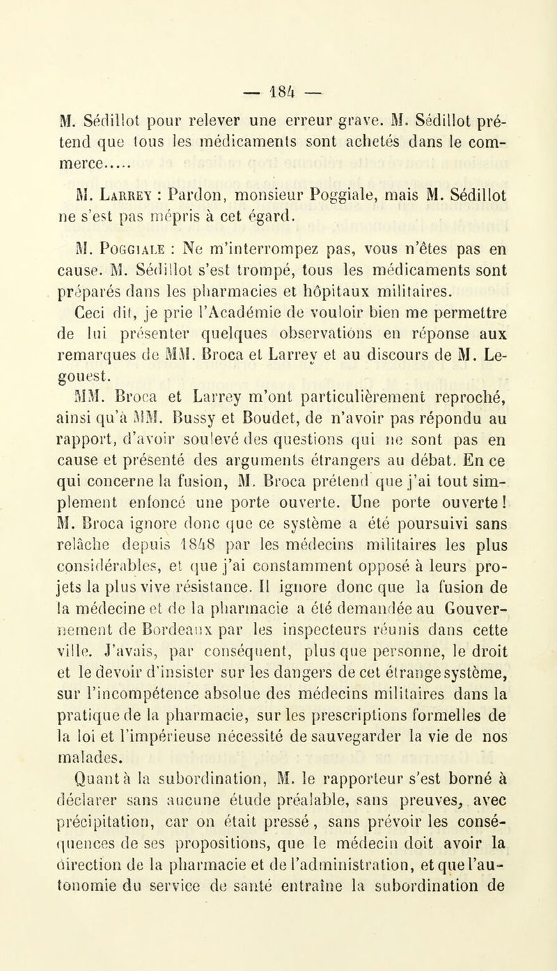 M. Sédillot pour relever une erreur grave. M. Sédillot pré- tend que tous les médicaments sont achetés dans le com- merce M. Larrey : Pardon, monsieur Poggiale, mais M. Sédillot ne s'est pas mépris à cet égard. M. Poggiale : Ne m'interrompez pas, vous n'êtes pas en cause. M. Sédillot s'est trompé, tous les médicaments sont préparés dans les pharmacies et hôpitaux militaires. Ceci dit, je prie l'Académie de vouloir bien me permettre de lui présenter quelques observations en réponse aux remarques de MM. Broca et Larrey et au discours de M. Le- gouest. MM. Broca et Larrey m'ont particulièrement reproché, ainsi qu'à MM. Bussy et Boudet, de n'avoir pas répondu au rapport, d'avoir soulevé des questions qui ne sont pas en cause et présenté des arguments étrangers au débat. En ce qui concerne la fusion, M. Broca prétend que j'ai tout sim- plement enfoncé une porte ouverte. Une porte ouverte ! M. Broca ignore donc que ce système a été poursuivi sans relâche depuis 1848 par les médecins militaires les plus considérables, et que j'ai constamment opposé à leurs pro- jets la plus vive résistance. Il ignore donc que la fusion de la médecine et de la pharmacie a été demandée au Gouver- nement de Bordeaux par les inspecteurs réunis dans cette ville. J'avais, par conséquent, plus que personne, le droit et le devoir d'insister sur les dangers de cet étrange système, sur l'incompétence absolue des médecins militaires dans la pratique de la pharmacie, sur les prescriptions formelles de la loi et l'impérieuse nécessité de sauvegarder la vie de nos malades. Quanta la subordination, M. le rapporteur s'est borné à déclarer sans aucune étude préalable, sans preuves, avec précipitation, car on était pressé, sans prévoiries consé- quences de ses propositions, que le médecin doit avoir la direction de la pharmacie et de l'administration, et que l'au- tonomie du service de santé entraîne la subordination de